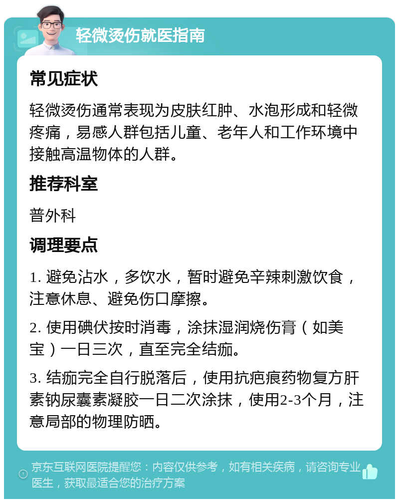 轻微烫伤就医指南 常见症状 轻微烫伤通常表现为皮肤红肿、水泡形成和轻微疼痛，易感人群包括儿童、老年人和工作环境中接触高温物体的人群。 推荐科室 普外科 调理要点 1. 避免沾水，多饮水，暂时避免辛辣刺激饮食，注意休息、避免伤口摩擦。 2. 使用碘伏按时消毒，涂抹湿润烧伤膏（如美宝）一日三次，直至完全结痂。 3. 结痂完全自行脱落后，使用抗疤痕药物复方肝素钠尿囊素凝胶一日二次涂抹，使用2-3个月，注意局部的物理防晒。