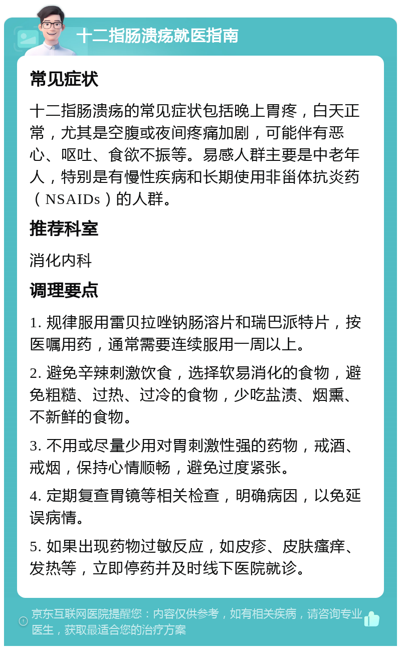 十二指肠溃疡就医指南 常见症状 十二指肠溃疡的常见症状包括晚上胃疼，白天正常，尤其是空腹或夜间疼痛加剧，可能伴有恶心、呕吐、食欲不振等。易感人群主要是中老年人，特别是有慢性疾病和长期使用非甾体抗炎药（NSAIDs）的人群。 推荐科室 消化内科 调理要点 1. 规律服用雷贝拉唑钠肠溶片和瑞巴派特片，按医嘱用药，通常需要连续服用一周以上。 2. 避免辛辣刺激饮食，选择软易消化的食物，避免粗糙、过热、过冷的食物，少吃盐渍、烟熏、不新鲜的食物。 3. 不用或尽量少用对胃刺激性强的药物，戒酒、戒烟，保持心情顺畅，避免过度紧张。 4. 定期复查胃镜等相关检查，明确病因，以免延误病情。 5. 如果出现药物过敏反应，如皮疹、皮肤瘙痒、发热等，立即停药并及时线下医院就诊。