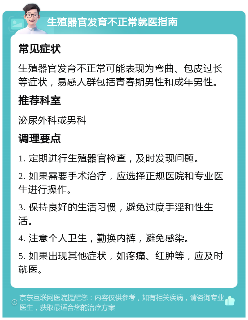 生殖器官发育不正常就医指南 常见症状 生殖器官发育不正常可能表现为弯曲、包皮过长等症状，易感人群包括青春期男性和成年男性。 推荐科室 泌尿外科或男科 调理要点 1. 定期进行生殖器官检查，及时发现问题。 2. 如果需要手术治疗，应选择正规医院和专业医生进行操作。 3. 保持良好的生活习惯，避免过度手淫和性生活。 4. 注意个人卫生，勤换内裤，避免感染。 5. 如果出现其他症状，如疼痛、红肿等，应及时就医。