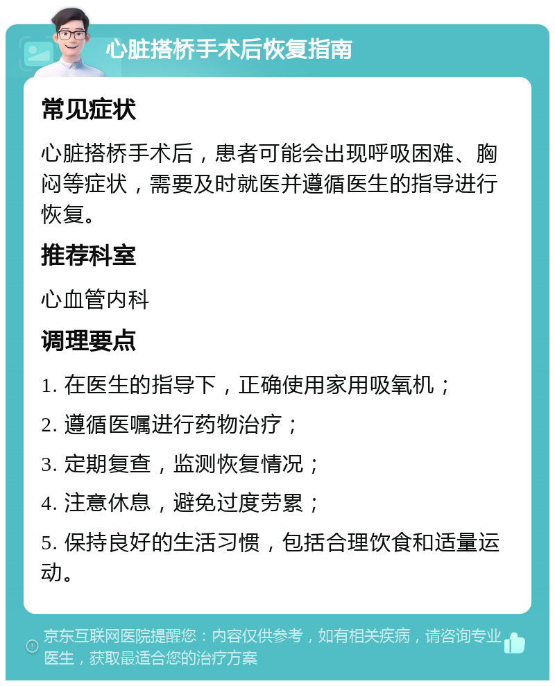 心脏搭桥手术后恢复指南 常见症状 心脏搭桥手术后，患者可能会出现呼吸困难、胸闷等症状，需要及时就医并遵循医生的指导进行恢复。 推荐科室 心血管内科 调理要点 1. 在医生的指导下，正确使用家用吸氧机； 2. 遵循医嘱进行药物治疗； 3. 定期复查，监测恢复情况； 4. 注意休息，避免过度劳累； 5. 保持良好的生活习惯，包括合理饮食和适量运动。