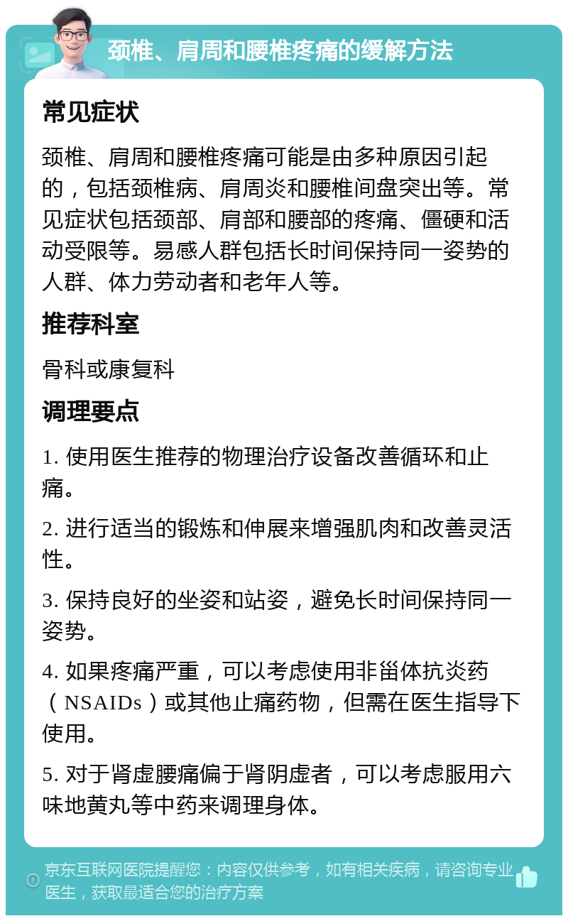 颈椎、肩周和腰椎疼痛的缓解方法 常见症状 颈椎、肩周和腰椎疼痛可能是由多种原因引起的，包括颈椎病、肩周炎和腰椎间盘突出等。常见症状包括颈部、肩部和腰部的疼痛、僵硬和活动受限等。易感人群包括长时间保持同一姿势的人群、体力劳动者和老年人等。 推荐科室 骨科或康复科 调理要点 1. 使用医生推荐的物理治疗设备改善循环和止痛。 2. 进行适当的锻炼和伸展来增强肌肉和改善灵活性。 3. 保持良好的坐姿和站姿，避免长时间保持同一姿势。 4. 如果疼痛严重，可以考虑使用非甾体抗炎药（NSAIDs）或其他止痛药物，但需在医生指导下使用。 5. 对于肾虚腰痛偏于肾阴虚者，可以考虑服用六味地黄丸等中药来调理身体。