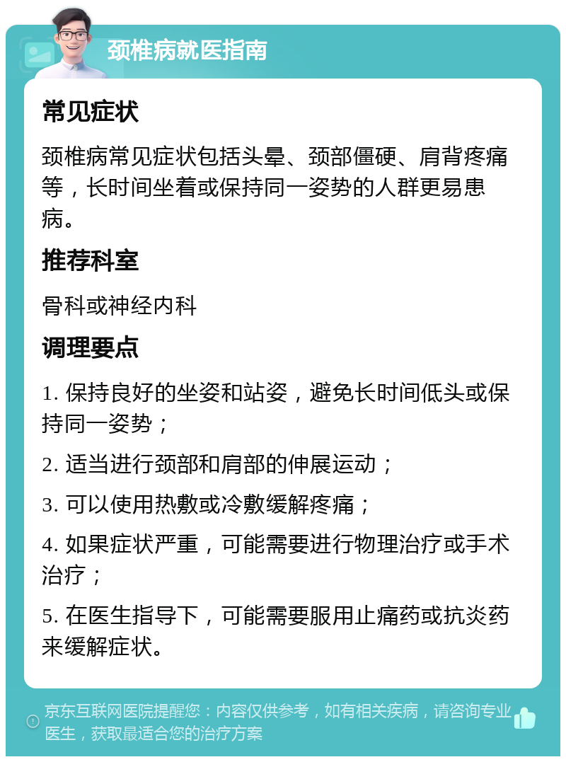 颈椎病就医指南 常见症状 颈椎病常见症状包括头晕、颈部僵硬、肩背疼痛等，长时间坐着或保持同一姿势的人群更易患病。 推荐科室 骨科或神经内科 调理要点 1. 保持良好的坐姿和站姿，避免长时间低头或保持同一姿势； 2. 适当进行颈部和肩部的伸展运动； 3. 可以使用热敷或冷敷缓解疼痛； 4. 如果症状严重，可能需要进行物理治疗或手术治疗； 5. 在医生指导下，可能需要服用止痛药或抗炎药来缓解症状。