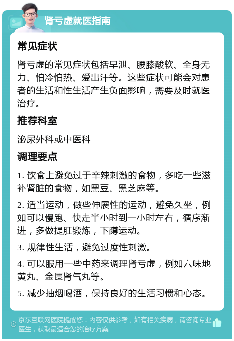 肾亏虚就医指南 常见症状 肾亏虚的常见症状包括早泄、腰膝酸软、全身无力、怕冷怕热、爱出汗等。这些症状可能会对患者的生活和性生活产生负面影响，需要及时就医治疗。 推荐科室 泌尿外科或中医科 调理要点 1. 饮食上避免过于辛辣刺激的食物，多吃一些滋补肾脏的食物，如黑豆、黑芝麻等。 2. 适当运动，做些伸展性的运动，避免久坐，例如可以慢跑、快走半小时到一小时左右，循序渐进，多做提肛锻炼，下蹲运动。 3. 规律性生活，避免过度性刺激。 4. 可以服用一些中药来调理肾亏虚，例如六味地黄丸、金匮肾气丸等。 5. 减少抽烟喝酒，保持良好的生活习惯和心态。