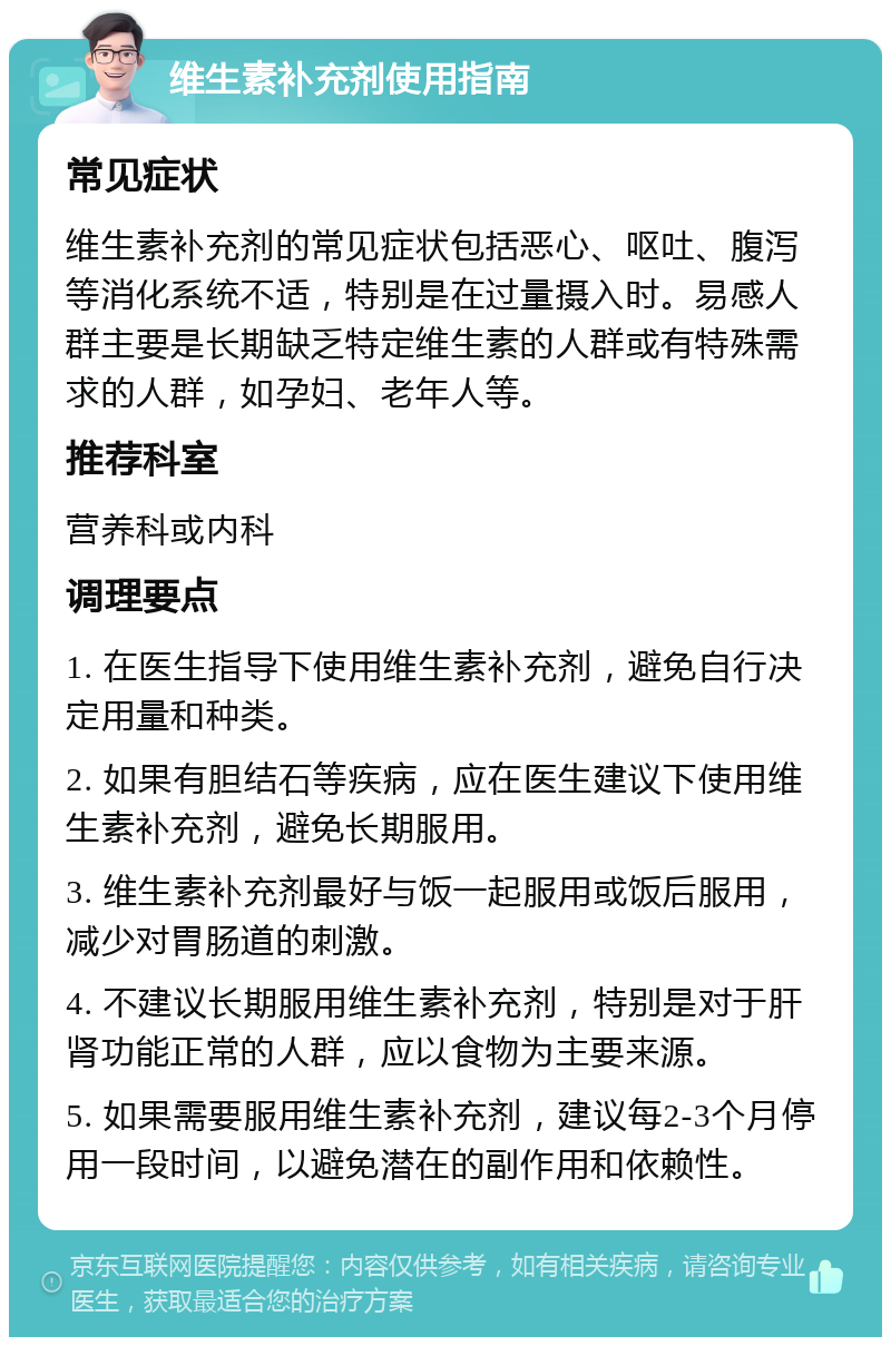 维生素补充剂使用指南 常见症状 维生素补充剂的常见症状包括恶心、呕吐、腹泻等消化系统不适，特别是在过量摄入时。易感人群主要是长期缺乏特定维生素的人群或有特殊需求的人群，如孕妇、老年人等。 推荐科室 营养科或内科 调理要点 1. 在医生指导下使用维生素补充剂，避免自行决定用量和种类。 2. 如果有胆结石等疾病，应在医生建议下使用维生素补充剂，避免长期服用。 3. 维生素补充剂最好与饭一起服用或饭后服用，减少对胃肠道的刺激。 4. 不建议长期服用维生素补充剂，特别是对于肝肾功能正常的人群，应以食物为主要来源。 5. 如果需要服用维生素补充剂，建议每2-3个月停用一段时间，以避免潜在的副作用和依赖性。