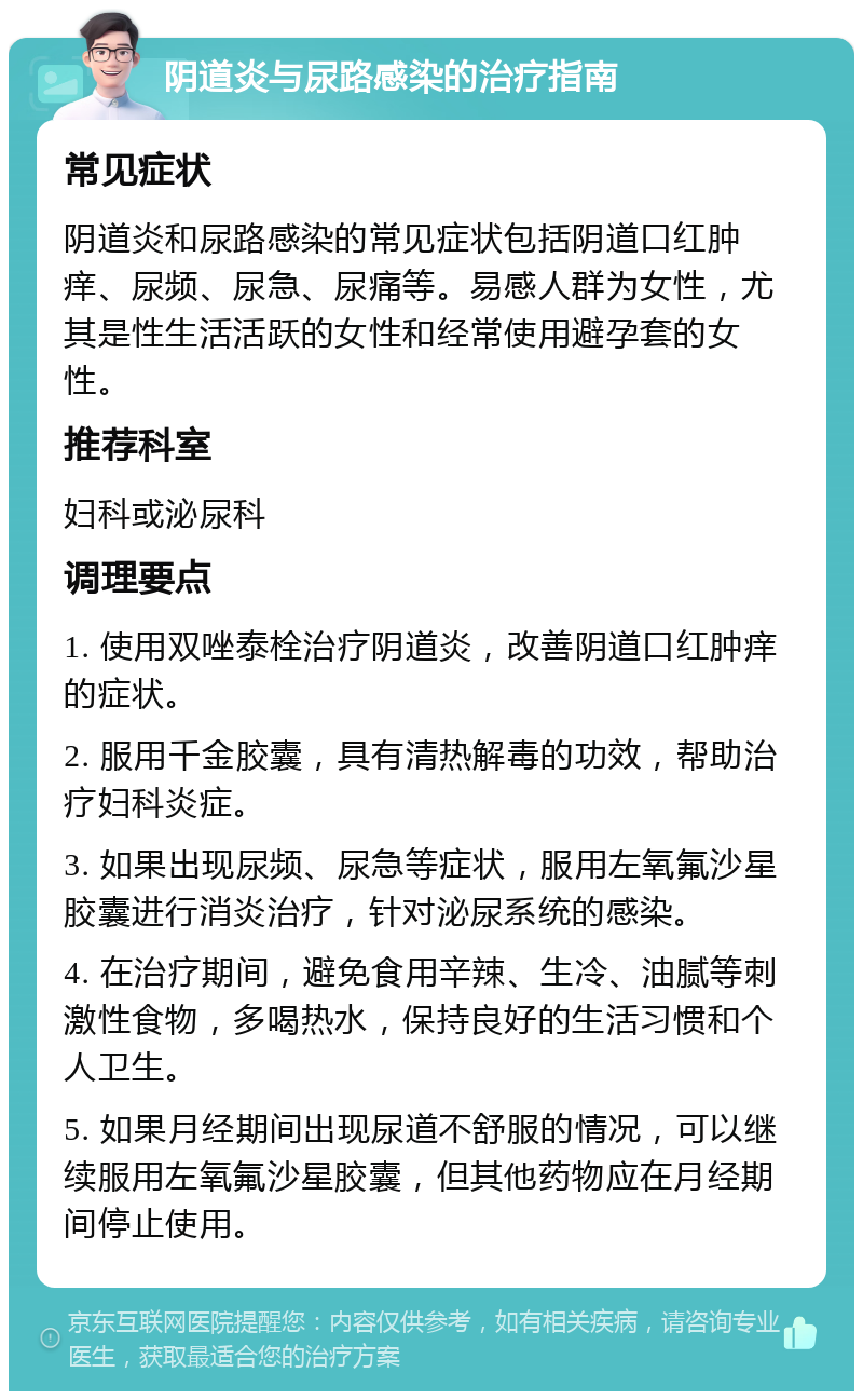 阴道炎与尿路感染的治疗指南 常见症状 阴道炎和尿路感染的常见症状包括阴道口红肿痒、尿频、尿急、尿痛等。易感人群为女性，尤其是性生活活跃的女性和经常使用避孕套的女性。 推荐科室 妇科或泌尿科 调理要点 1. 使用双唑泰栓治疗阴道炎，改善阴道口红肿痒的症状。 2. 服用千金胶囊，具有清热解毒的功效，帮助治疗妇科炎症。 3. 如果出现尿频、尿急等症状，服用左氧氟沙星胶囊进行消炎治疗，针对泌尿系统的感染。 4. 在治疗期间，避免食用辛辣、生冷、油腻等刺激性食物，多喝热水，保持良好的生活习惯和个人卫生。 5. 如果月经期间出现尿道不舒服的情况，可以继续服用左氧氟沙星胶囊，但其他药物应在月经期间停止使用。