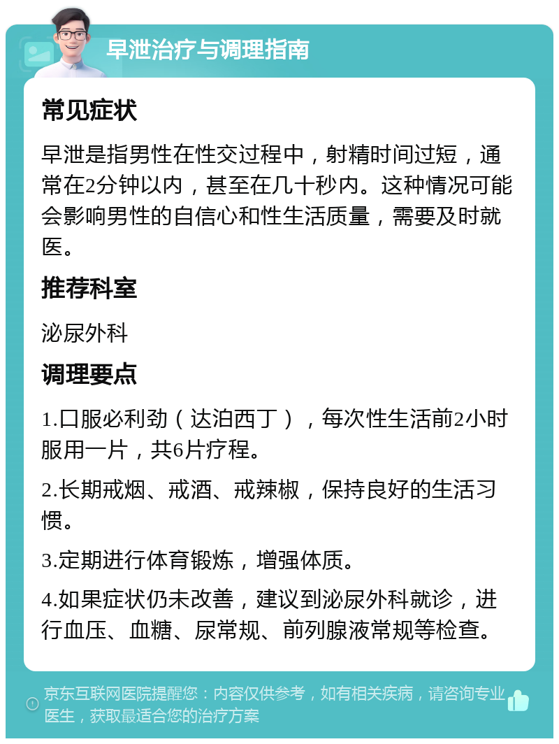 早泄治疗与调理指南 常见症状 早泄是指男性在性交过程中，射精时间过短，通常在2分钟以内，甚至在几十秒内。这种情况可能会影响男性的自信心和性生活质量，需要及时就医。 推荐科室 泌尿外科 调理要点 1.口服必利劲（达泊西丁），每次性生活前2小时服用一片，共6片疗程。 2.长期戒烟、戒酒、戒辣椒，保持良好的生活习惯。 3.定期进行体育锻炼，增强体质。 4.如果症状仍未改善，建议到泌尿外科就诊，进行血压、血糖、尿常规、前列腺液常规等检查。