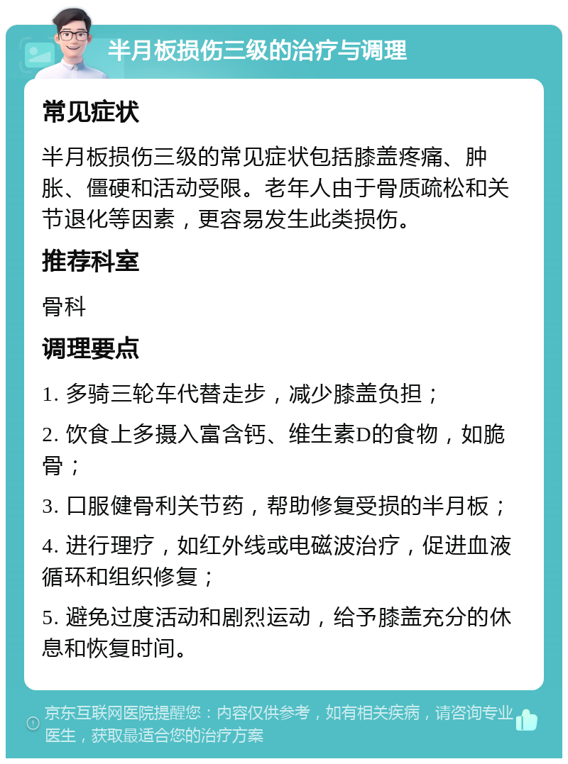 半月板损伤三级的治疗与调理 常见症状 半月板损伤三级的常见症状包括膝盖疼痛、肿胀、僵硬和活动受限。老年人由于骨质疏松和关节退化等因素，更容易发生此类损伤。 推荐科室 骨科 调理要点 1. 多骑三轮车代替走步，减少膝盖负担； 2. 饮食上多摄入富含钙、维生素D的食物，如脆骨； 3. 口服健骨利关节药，帮助修复受损的半月板； 4. 进行理疗，如红外线或电磁波治疗，促进血液循环和组织修复； 5. 避免过度活动和剧烈运动，给予膝盖充分的休息和恢复时间。