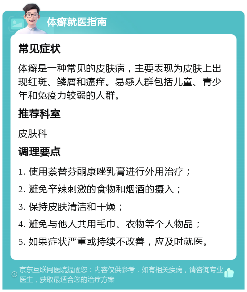 体癣就医指南 常见症状 体癣是一种常见的皮肤病，主要表现为皮肤上出现红斑、鳞屑和瘙痒。易感人群包括儿童、青少年和免疫力较弱的人群。 推荐科室 皮肤科 调理要点 1. 使用萘替芬酮康唑乳膏进行外用治疗； 2. 避免辛辣刺激的食物和烟酒的摄入； 3. 保持皮肤清洁和干燥； 4. 避免与他人共用毛巾、衣物等个人物品； 5. 如果症状严重或持续不改善，应及时就医。