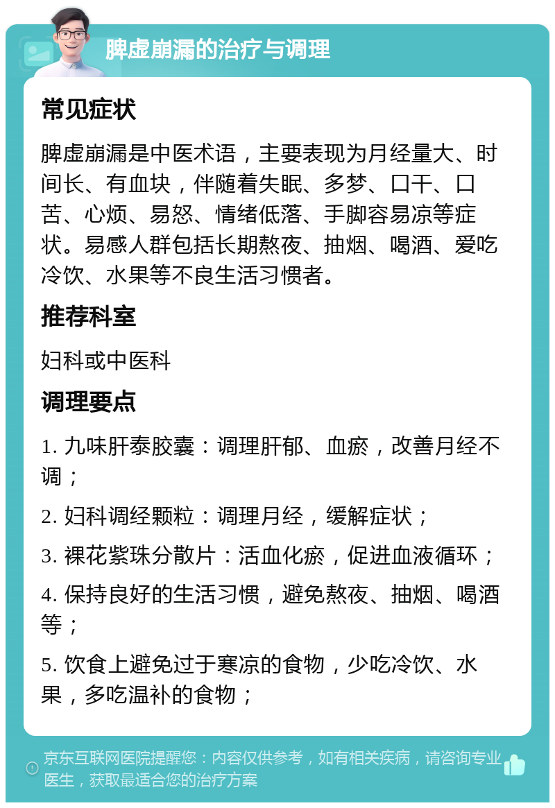 脾虚崩漏的治疗与调理 常见症状 脾虚崩漏是中医术语，主要表现为月经量大、时间长、有血块，伴随着失眠、多梦、口干、口苦、心烦、易怒、情绪低落、手脚容易凉等症状。易感人群包括长期熬夜、抽烟、喝酒、爱吃冷饮、水果等不良生活习惯者。 推荐科室 妇科或中医科 调理要点 1. 九味肝泰胶囊：调理肝郁、血瘀，改善月经不调； 2. 妇科调经颗粒：调理月经，缓解症状； 3. 裸花紫珠分散片：活血化瘀，促进血液循环； 4. 保持良好的生活习惯，避免熬夜、抽烟、喝酒等； 5. 饮食上避免过于寒凉的食物，少吃冷饮、水果，多吃温补的食物；