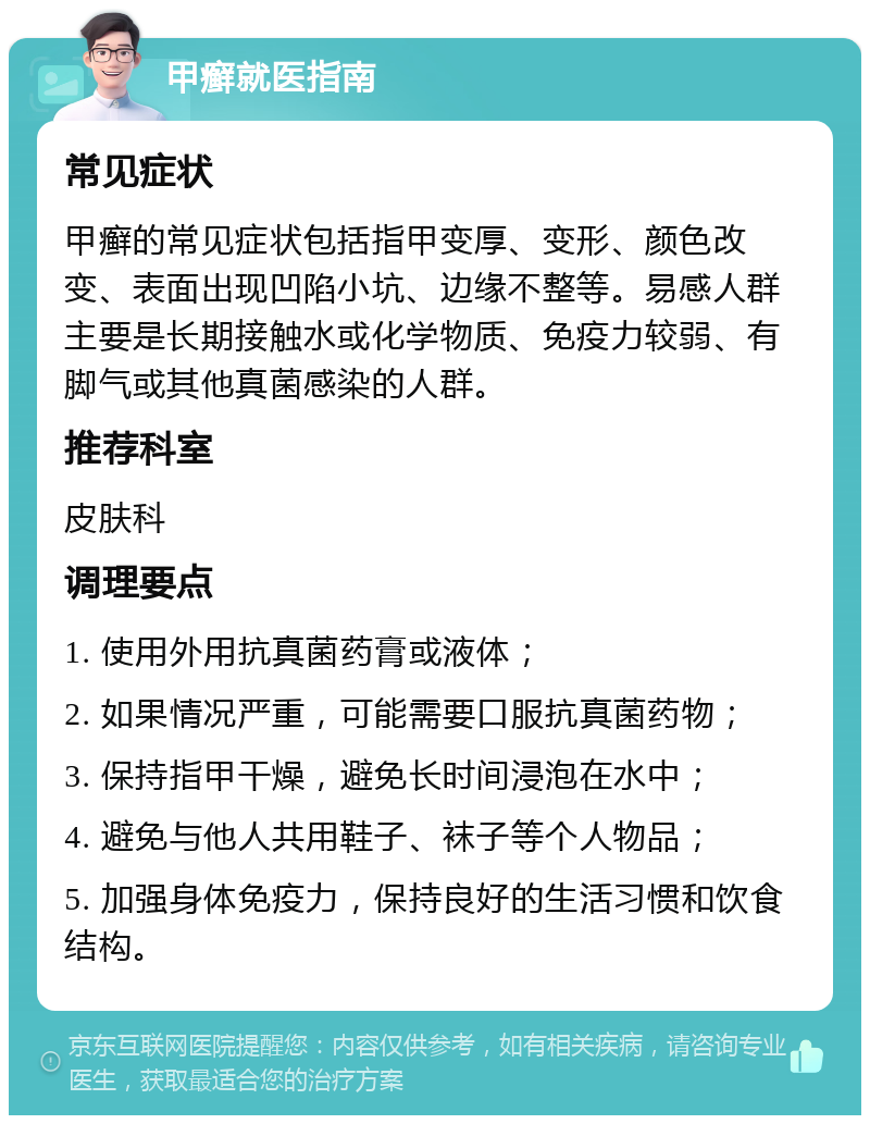 甲癣就医指南 常见症状 甲癣的常见症状包括指甲变厚、变形、颜色改变、表面出现凹陷小坑、边缘不整等。易感人群主要是长期接触水或化学物质、免疫力较弱、有脚气或其他真菌感染的人群。 推荐科室 皮肤科 调理要点 1. 使用外用抗真菌药膏或液体； 2. 如果情况严重，可能需要口服抗真菌药物； 3. 保持指甲干燥，避免长时间浸泡在水中； 4. 避免与他人共用鞋子、袜子等个人物品； 5. 加强身体免疫力，保持良好的生活习惯和饮食结构。