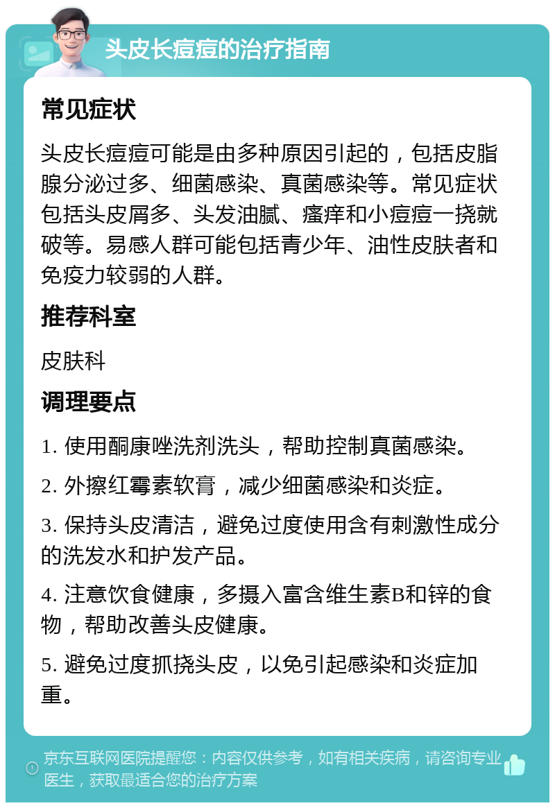 头皮长痘痘的治疗指南 常见症状 头皮长痘痘可能是由多种原因引起的，包括皮脂腺分泌过多、细菌感染、真菌感染等。常见症状包括头皮屑多、头发油腻、瘙痒和小痘痘一挠就破等。易感人群可能包括青少年、油性皮肤者和免疫力较弱的人群。 推荐科室 皮肤科 调理要点 1. 使用酮康唑洗剂洗头，帮助控制真菌感染。 2. 外擦红霉素软膏，减少细菌感染和炎症。 3. 保持头皮清洁，避免过度使用含有刺激性成分的洗发水和护发产品。 4. 注意饮食健康，多摄入富含维生素B和锌的食物，帮助改善头皮健康。 5. 避免过度抓挠头皮，以免引起感染和炎症加重。