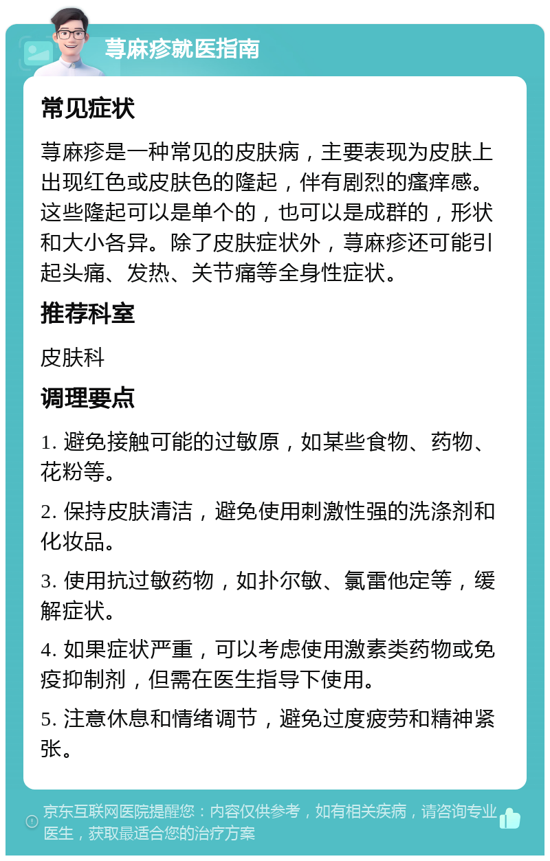 荨麻疹就医指南 常见症状 荨麻疹是一种常见的皮肤病，主要表现为皮肤上出现红色或皮肤色的隆起，伴有剧烈的瘙痒感。这些隆起可以是单个的，也可以是成群的，形状和大小各异。除了皮肤症状外，荨麻疹还可能引起头痛、发热、关节痛等全身性症状。 推荐科室 皮肤科 调理要点 1. 避免接触可能的过敏原，如某些食物、药物、花粉等。 2. 保持皮肤清洁，避免使用刺激性强的洗涤剂和化妆品。 3. 使用抗过敏药物，如扑尔敏、氯雷他定等，缓解症状。 4. 如果症状严重，可以考虑使用激素类药物或免疫抑制剂，但需在医生指导下使用。 5. 注意休息和情绪调节，避免过度疲劳和精神紧张。