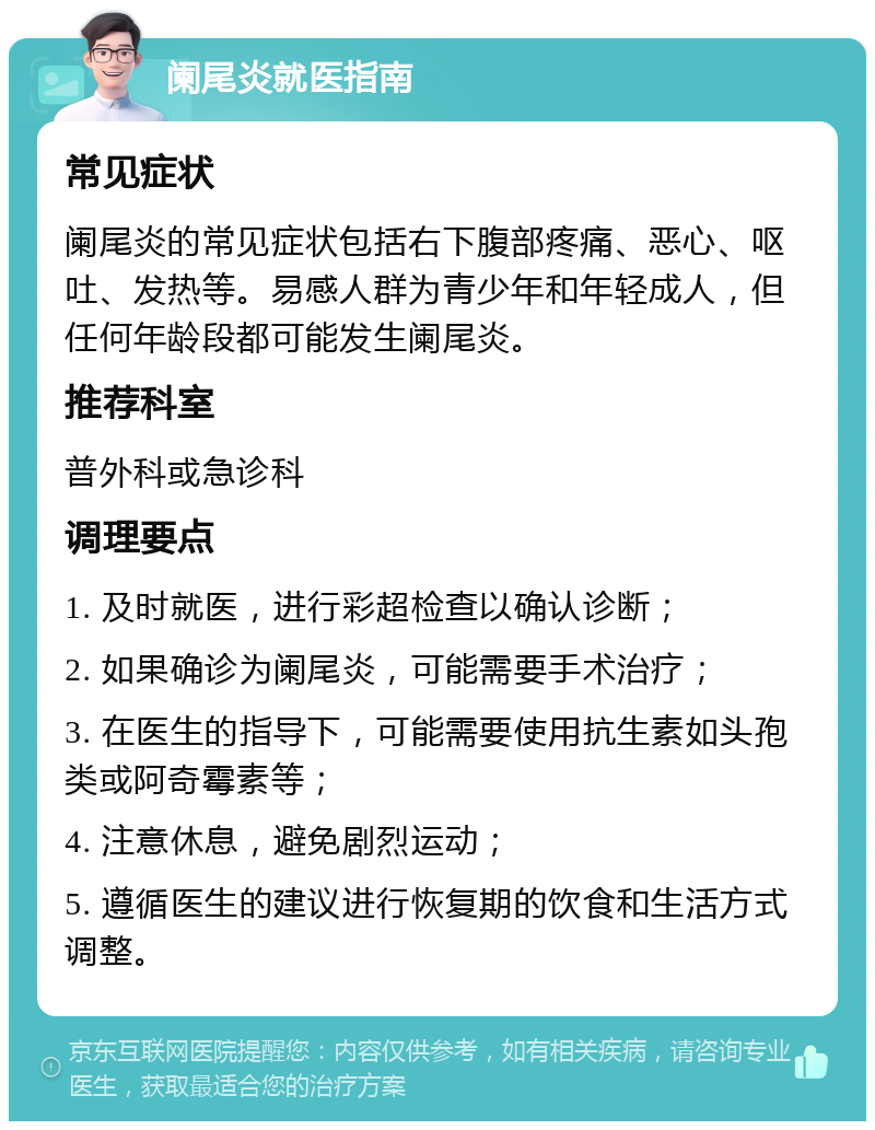 阑尾炎就医指南 常见症状 阑尾炎的常见症状包括右下腹部疼痛、恶心、呕吐、发热等。易感人群为青少年和年轻成人，但任何年龄段都可能发生阑尾炎。 推荐科室 普外科或急诊科 调理要点 1. 及时就医，进行彩超检查以确认诊断； 2. 如果确诊为阑尾炎，可能需要手术治疗； 3. 在医生的指导下，可能需要使用抗生素如头孢类或阿奇霉素等； 4. 注意休息，避免剧烈运动； 5. 遵循医生的建议进行恢复期的饮食和生活方式调整。