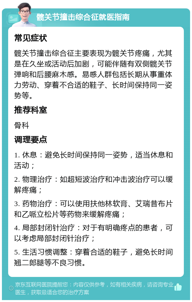 髋关节撞击综合征就医指南 常见症状 髋关节撞击综合征主要表现为髋关节疼痛，尤其是在久坐或活动后加剧，可能伴随有双侧髋关节弹响和后腰麻木感。易感人群包括长期从事重体力劳动、穿着不合适的鞋子、长时间保持同一姿势等。 推荐科室 骨科 调理要点 1. 休息：避免长时间保持同一姿势，适当休息和活动； 2. 物理治疗：如超短波治疗和冲击波治疗可以缓解疼痛； 3. 药物治疗：可以使用扶他林软膏、艾瑞昔布片和乙哌立松片等药物来缓解疼痛； 4. 局部封闭针治疗：对于有明确疼点的患者，可以考虑局部封闭针治疗； 5. 生活习惯调整：穿着合适的鞋子，避免长时间翘二郎腿等不良习惯。