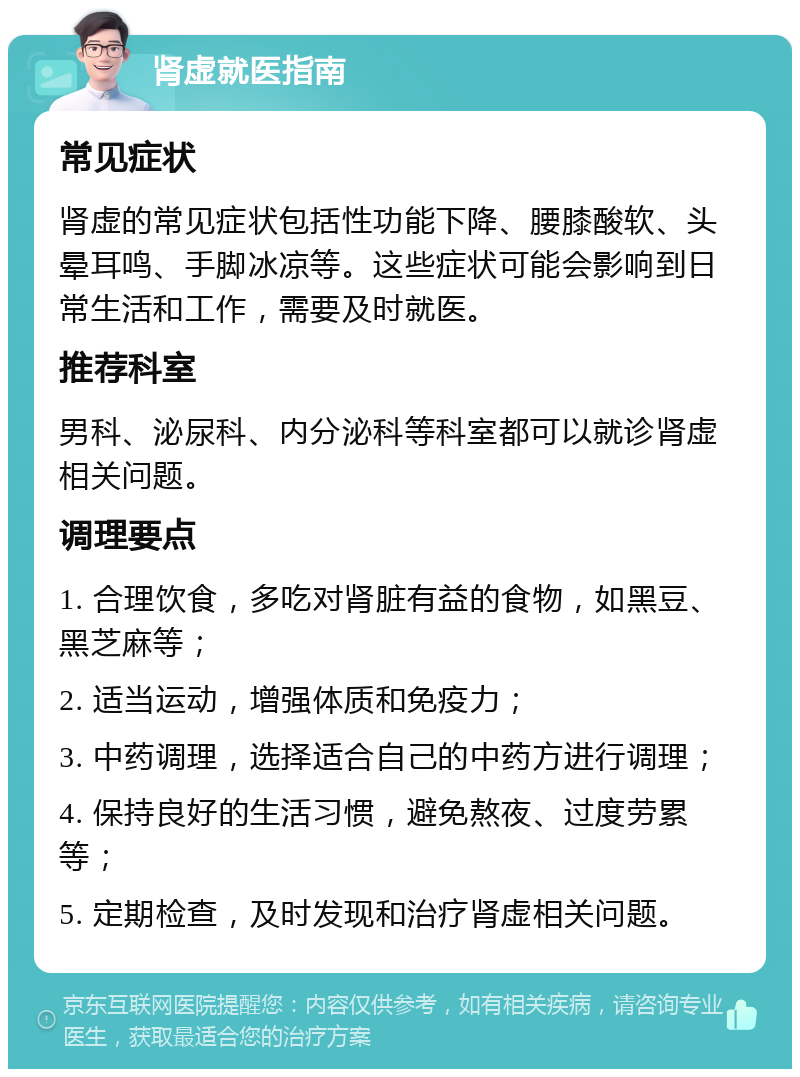 肾虚就医指南 常见症状 肾虚的常见症状包括性功能下降、腰膝酸软、头晕耳鸣、手脚冰凉等。这些症状可能会影响到日常生活和工作，需要及时就医。 推荐科室 男科、泌尿科、内分泌科等科室都可以就诊肾虚相关问题。 调理要点 1. 合理饮食，多吃对肾脏有益的食物，如黑豆、黑芝麻等； 2. 适当运动，增强体质和免疫力； 3. 中药调理，选择适合自己的中药方进行调理； 4. 保持良好的生活习惯，避免熬夜、过度劳累等； 5. 定期检查，及时发现和治疗肾虚相关问题。