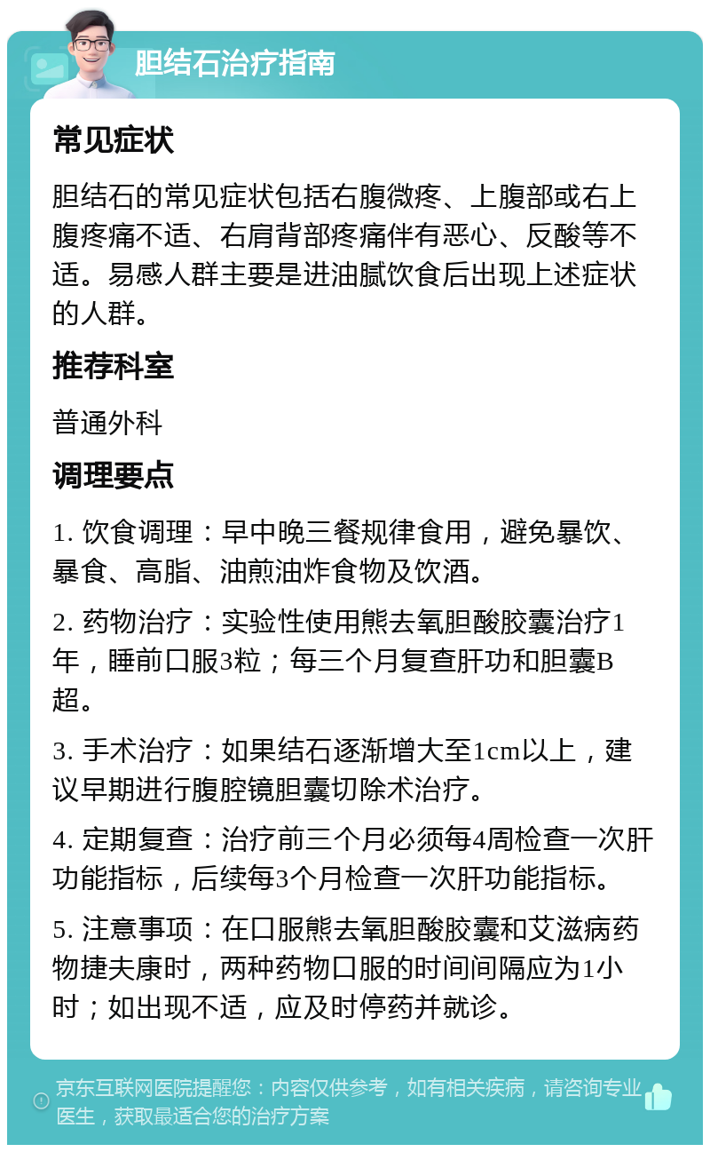 胆结石治疗指南 常见症状 胆结石的常见症状包括右腹微疼、上腹部或右上腹疼痛不适、右肩背部疼痛伴有恶心、反酸等不适。易感人群主要是进油腻饮食后出现上述症状的人群。 推荐科室 普通外科 调理要点 1. 饮食调理：早中晚三餐规律食用，避免暴饮、暴食、高脂、油煎油炸食物及饮酒。 2. 药物治疗：实验性使用熊去氧胆酸胶囊治疗1年，睡前口服3粒；每三个月复查肝功和胆囊B超。 3. 手术治疗：如果结石逐渐增大至1cm以上，建议早期进行腹腔镜胆囊切除术治疗。 4. 定期复查：治疗前三个月必须每4周检查一次肝功能指标，后续每3个月检查一次肝功能指标。 5. 注意事项：在口服熊去氧胆酸胶囊和艾滋病药物捷夫康时，两种药物口服的时间间隔应为1小时；如出现不适，应及时停药并就诊。