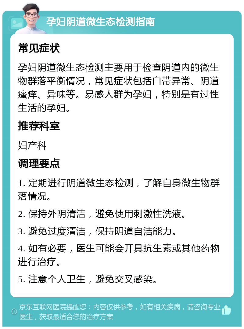 孕妇阴道微生态检测指南 常见症状 孕妇阴道微生态检测主要用于检查阴道内的微生物群落平衡情况，常见症状包括白带异常、阴道瘙痒、异味等。易感人群为孕妇，特别是有过性生活的孕妇。 推荐科室 妇产科 调理要点 1. 定期进行阴道微生态检测，了解自身微生物群落情况。 2. 保持外阴清洁，避免使用刺激性洗液。 3. 避免过度清洁，保持阴道自洁能力。 4. 如有必要，医生可能会开具抗生素或其他药物进行治疗。 5. 注意个人卫生，避免交叉感染。