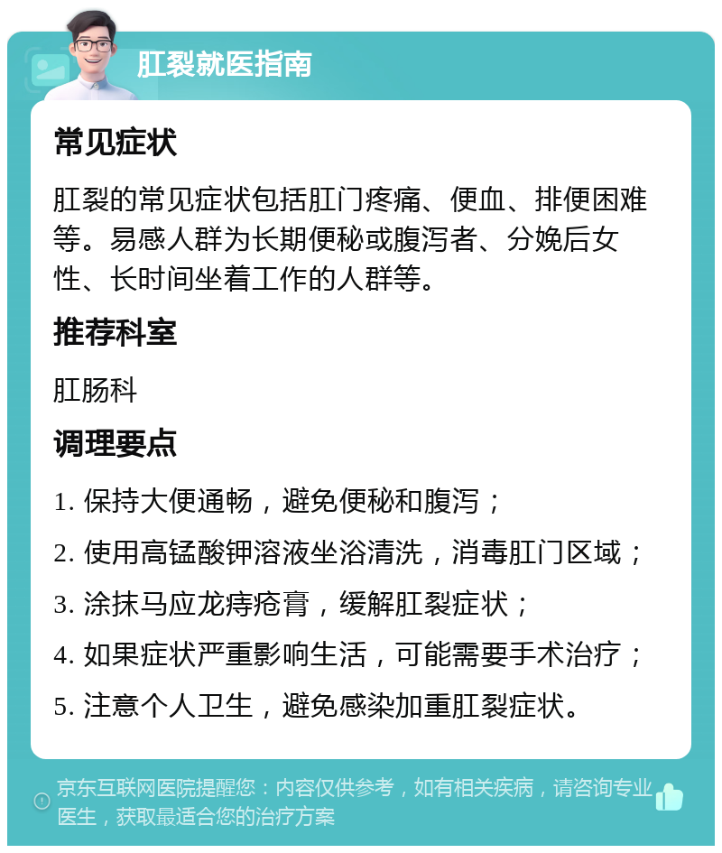 肛裂就医指南 常见症状 肛裂的常见症状包括肛门疼痛、便血、排便困难等。易感人群为长期便秘或腹泻者、分娩后女性、长时间坐着工作的人群等。 推荐科室 肛肠科 调理要点 1. 保持大便通畅，避免便秘和腹泻； 2. 使用高锰酸钾溶液坐浴清洗，消毒肛门区域； 3. 涂抹马应龙痔疮膏，缓解肛裂症状； 4. 如果症状严重影响生活，可能需要手术治疗； 5. 注意个人卫生，避免感染加重肛裂症状。