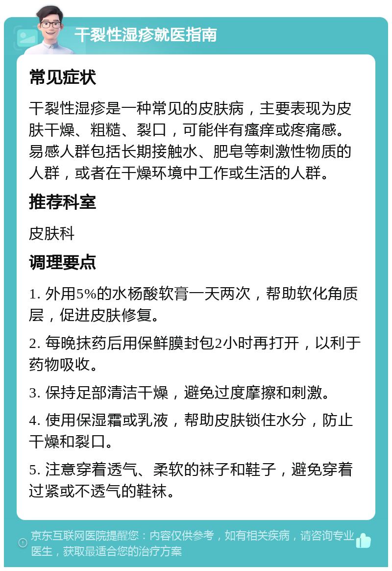 干裂性湿疹就医指南 常见症状 干裂性湿疹是一种常见的皮肤病，主要表现为皮肤干燥、粗糙、裂口，可能伴有瘙痒或疼痛感。易感人群包括长期接触水、肥皂等刺激性物质的人群，或者在干燥环境中工作或生活的人群。 推荐科室 皮肤科 调理要点 1. 外用5%的水杨酸软膏一天两次，帮助软化角质层，促进皮肤修复。 2. 每晚抹药后用保鲜膜封包2小时再打开，以利于药物吸收。 3. 保持足部清洁干燥，避免过度摩擦和刺激。 4. 使用保湿霜或乳液，帮助皮肤锁住水分，防止干燥和裂口。 5. 注意穿着透气、柔软的袜子和鞋子，避免穿着过紧或不透气的鞋袜。