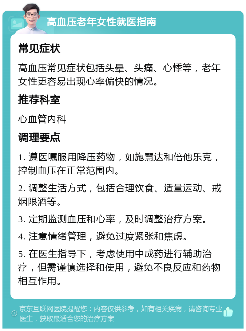 高血压老年女性就医指南 常见症状 高血压常见症状包括头晕、头痛、心悸等，老年女性更容易出现心率偏快的情况。 推荐科室 心血管内科 调理要点 1. 遵医嘱服用降压药物，如施慧达和倍他乐克，控制血压在正常范围内。 2. 调整生活方式，包括合理饮食、适量运动、戒烟限酒等。 3. 定期监测血压和心率，及时调整治疗方案。 4. 注意情绪管理，避免过度紧张和焦虑。 5. 在医生指导下，考虑使用中成药进行辅助治疗，但需谨慎选择和使用，避免不良反应和药物相互作用。