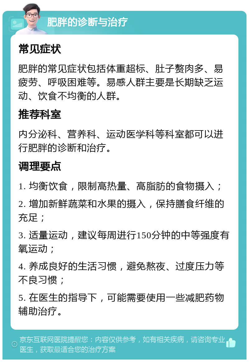 肥胖的诊断与治疗 常见症状 肥胖的常见症状包括体重超标、肚子赘肉多、易疲劳、呼吸困难等。易感人群主要是长期缺乏运动、饮食不均衡的人群。 推荐科室 内分泌科、营养科、运动医学科等科室都可以进行肥胖的诊断和治疗。 调理要点 1. 均衡饮食，限制高热量、高脂肪的食物摄入； 2. 增加新鲜蔬菜和水果的摄入，保持膳食纤维的充足； 3. 适量运动，建议每周进行150分钟的中等强度有氧运动； 4. 养成良好的生活习惯，避免熬夜、过度压力等不良习惯； 5. 在医生的指导下，可能需要使用一些减肥药物辅助治疗。