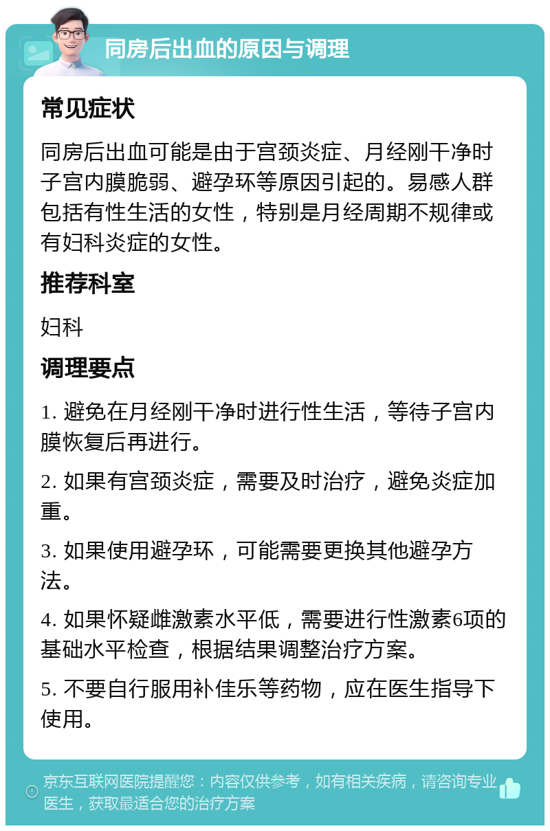 同房后出血的原因与调理 常见症状 同房后出血可能是由于宫颈炎症、月经刚干净时子宫内膜脆弱、避孕环等原因引起的。易感人群包括有性生活的女性，特别是月经周期不规律或有妇科炎症的女性。 推荐科室 妇科 调理要点 1. 避免在月经刚干净时进行性生活，等待子宫内膜恢复后再进行。 2. 如果有宫颈炎症，需要及时治疗，避免炎症加重。 3. 如果使用避孕环，可能需要更换其他避孕方法。 4. 如果怀疑雌激素水平低，需要进行性激素6项的基础水平检查，根据结果调整治疗方案。 5. 不要自行服用补佳乐等药物，应在医生指导下使用。