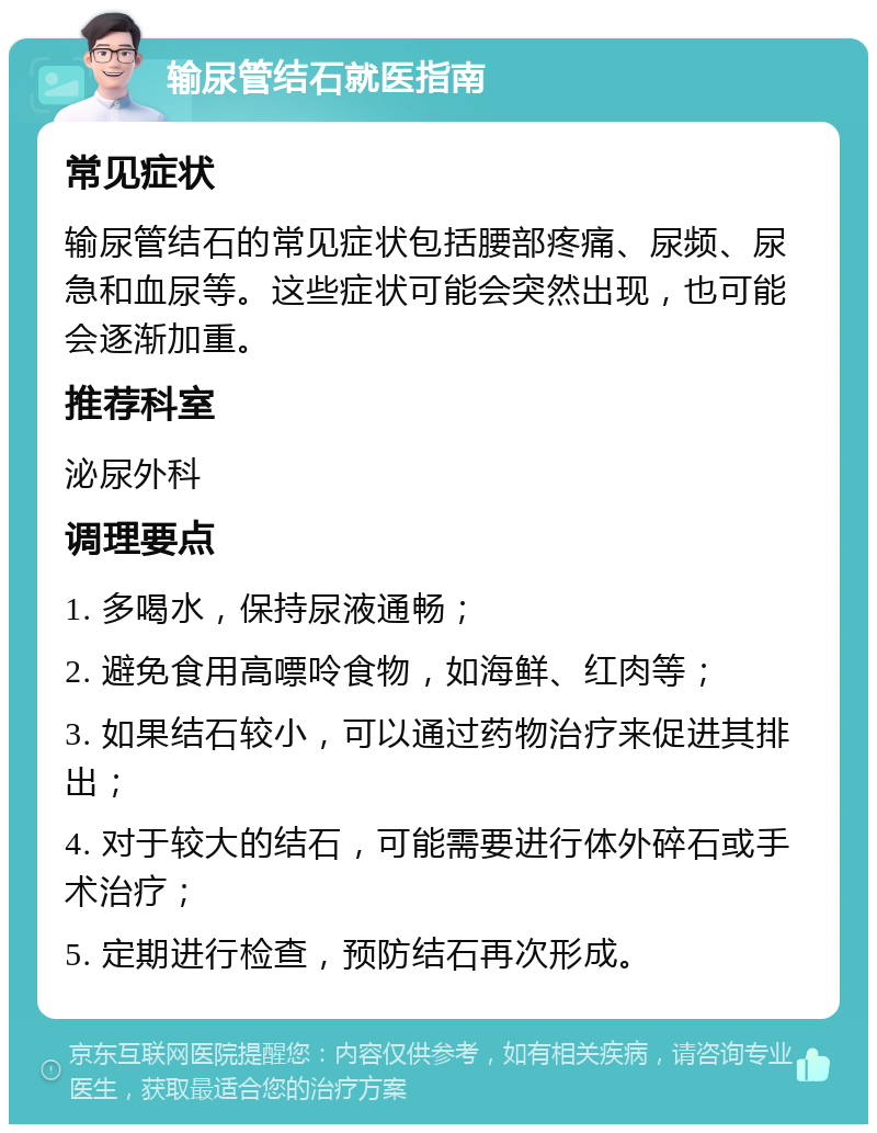 输尿管结石就医指南 常见症状 输尿管结石的常见症状包括腰部疼痛、尿频、尿急和血尿等。这些症状可能会突然出现，也可能会逐渐加重。 推荐科室 泌尿外科 调理要点 1. 多喝水，保持尿液通畅； 2. 避免食用高嘌呤食物，如海鲜、红肉等； 3. 如果结石较小，可以通过药物治疗来促进其排出； 4. 对于较大的结石，可能需要进行体外碎石或手术治疗； 5. 定期进行检查，预防结石再次形成。