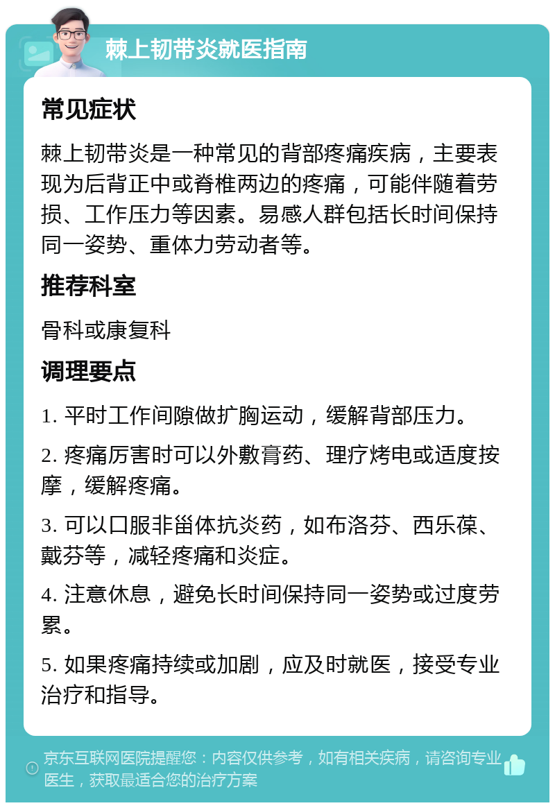 棘上韧带炎就医指南 常见症状 棘上韧带炎是一种常见的背部疼痛疾病，主要表现为后背正中或脊椎两边的疼痛，可能伴随着劳损、工作压力等因素。易感人群包括长时间保持同一姿势、重体力劳动者等。 推荐科室 骨科或康复科 调理要点 1. 平时工作间隙做扩胸运动，缓解背部压力。 2. 疼痛厉害时可以外敷膏药、理疗烤电或适度按摩，缓解疼痛。 3. 可以口服非甾体抗炎药，如布洛芬、西乐葆、戴芬等，减轻疼痛和炎症。 4. 注意休息，避免长时间保持同一姿势或过度劳累。 5. 如果疼痛持续或加剧，应及时就医，接受专业治疗和指导。