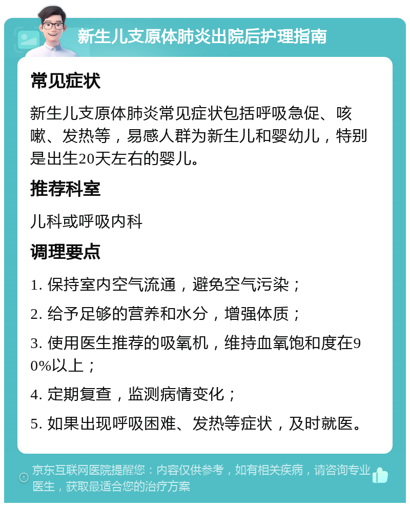 新生儿支原体肺炎出院后护理指南 常见症状 新生儿支原体肺炎常见症状包括呼吸急促、咳嗽、发热等，易感人群为新生儿和婴幼儿，特别是出生20天左右的婴儿。 推荐科室 儿科或呼吸内科 调理要点 1. 保持室内空气流通，避免空气污染； 2. 给予足够的营养和水分，增强体质； 3. 使用医生推荐的吸氧机，维持血氧饱和度在90%以上； 4. 定期复查，监测病情变化； 5. 如果出现呼吸困难、发热等症状，及时就医。