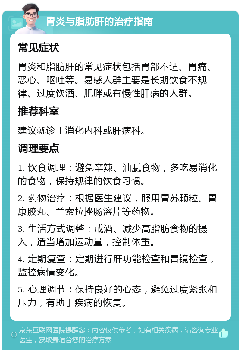 胃炎与脂肪肝的治疗指南 常见症状 胃炎和脂肪肝的常见症状包括胃部不适、胃痛、恶心、呕吐等。易感人群主要是长期饮食不规律、过度饮酒、肥胖或有慢性肝病的人群。 推荐科室 建议就诊于消化内科或肝病科。 调理要点 1. 饮食调理：避免辛辣、油腻食物，多吃易消化的食物，保持规律的饮食习惯。 2. 药物治疗：根据医生建议，服用胃苏颗粒、胃康胶丸、兰索拉挫肠溶片等药物。 3. 生活方式调整：戒酒、减少高脂肪食物的摄入，适当增加运动量，控制体重。 4. 定期复查：定期进行肝功能检查和胃镜检查，监控病情变化。 5. 心理调节：保持良好的心态，避免过度紧张和压力，有助于疾病的恢复。