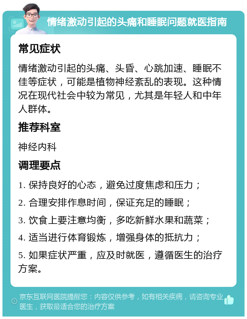 情绪激动引起的头痛和睡眠问题就医指南 常见症状 情绪激动引起的头痛、头昏、心跳加速、睡眠不佳等症状，可能是植物神经紊乱的表现。这种情况在现代社会中较为常见，尤其是年轻人和中年人群体。 推荐科室 神经内科 调理要点 1. 保持良好的心态，避免过度焦虑和压力； 2. 合理安排作息时间，保证充足的睡眠； 3. 饮食上要注意均衡，多吃新鲜水果和蔬菜； 4. 适当进行体育锻炼，增强身体的抵抗力； 5. 如果症状严重，应及时就医，遵循医生的治疗方案。