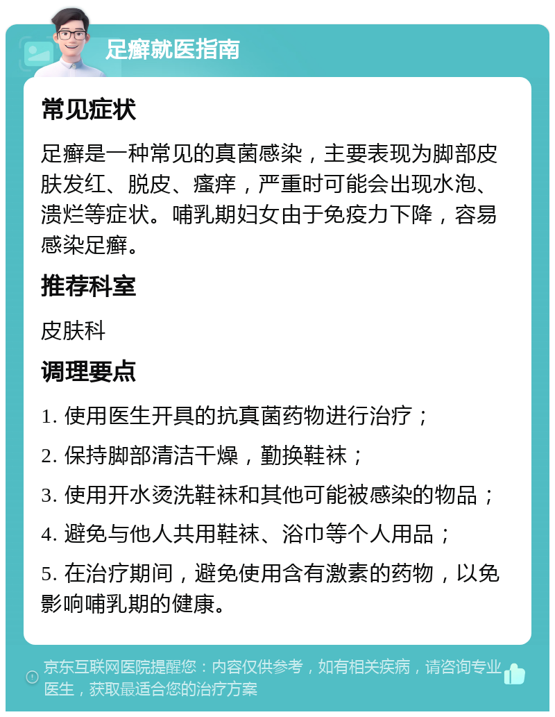 足癣就医指南 常见症状 足癣是一种常见的真菌感染，主要表现为脚部皮肤发红、脱皮、瘙痒，严重时可能会出现水泡、溃烂等症状。哺乳期妇女由于免疫力下降，容易感染足癣。 推荐科室 皮肤科 调理要点 1. 使用医生开具的抗真菌药物进行治疗； 2. 保持脚部清洁干燥，勤换鞋袜； 3. 使用开水烫洗鞋袜和其他可能被感染的物品； 4. 避免与他人共用鞋袜、浴巾等个人用品； 5. 在治疗期间，避免使用含有激素的药物，以免影响哺乳期的健康。