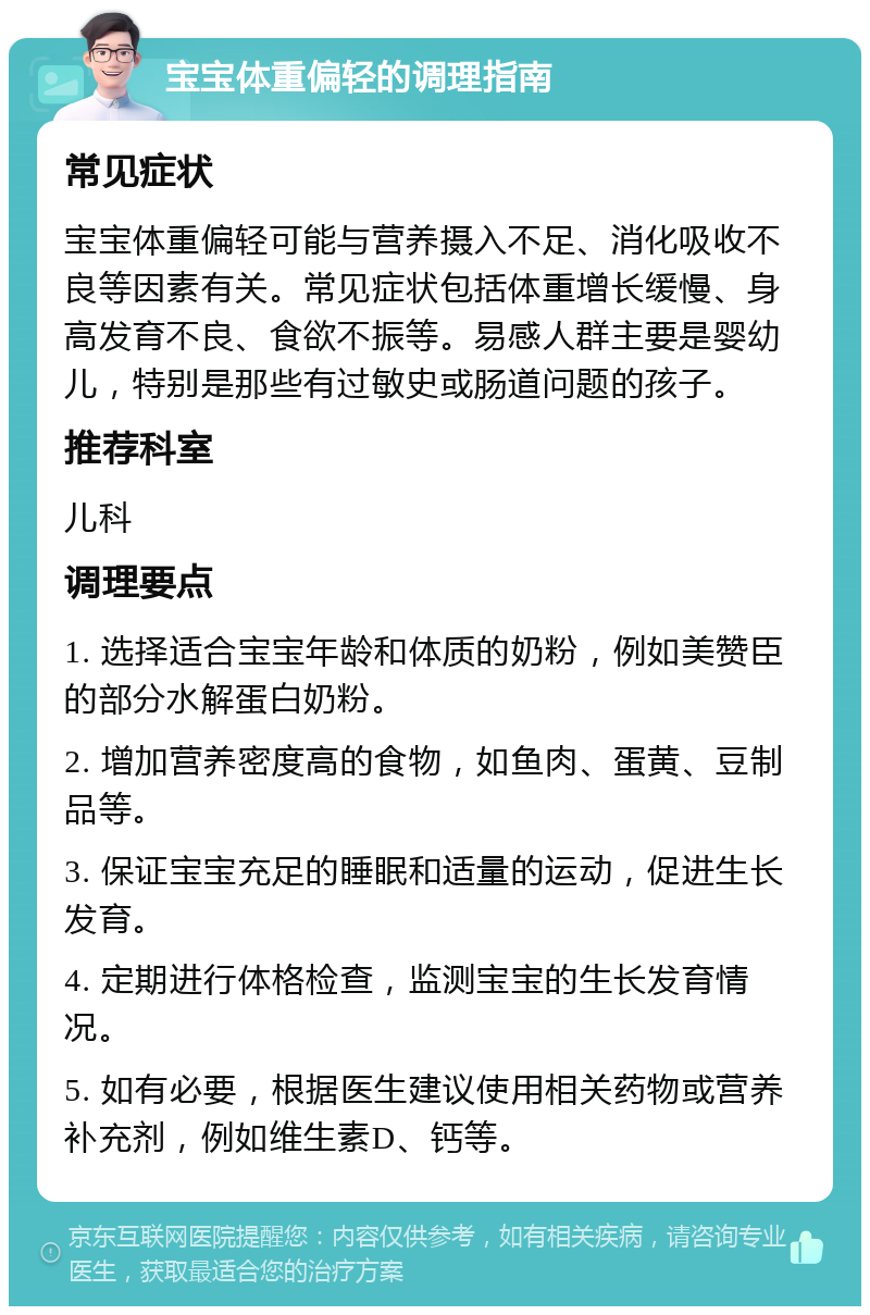 宝宝体重偏轻的调理指南 常见症状 宝宝体重偏轻可能与营养摄入不足、消化吸收不良等因素有关。常见症状包括体重增长缓慢、身高发育不良、食欲不振等。易感人群主要是婴幼儿，特别是那些有过敏史或肠道问题的孩子。 推荐科室 儿科 调理要点 1. 选择适合宝宝年龄和体质的奶粉，例如美赞臣的部分水解蛋白奶粉。 2. 增加营养密度高的食物，如鱼肉、蛋黄、豆制品等。 3. 保证宝宝充足的睡眠和适量的运动，促进生长发育。 4. 定期进行体格检查，监测宝宝的生长发育情况。 5. 如有必要，根据医生建议使用相关药物或营养补充剂，例如维生素D、钙等。