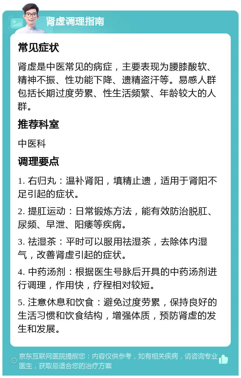 肾虚调理指南 常见症状 肾虚是中医常见的病症，主要表现为腰膝酸软、精神不振、性功能下降、遗精盗汗等。易感人群包括长期过度劳累、性生活频繁、年龄较大的人群。 推荐科室 中医科 调理要点 1. 右归丸：温补肾阳，填精止遗，适用于肾阳不足引起的症状。 2. 提肛运动：日常锻炼方法，能有效防治脱肛、尿频、早泄、阳痿等疾病。 3. 祛湿茶：平时可以服用祛湿茶，去除体内湿气，改善肾虚引起的症状。 4. 中药汤剂：根据医生号脉后开具的中药汤剂进行调理，作用快，疗程相对较短。 5. 注意休息和饮食：避免过度劳累，保持良好的生活习惯和饮食结构，增强体质，预防肾虚的发生和发展。