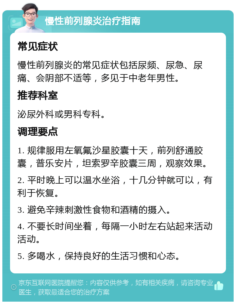 慢性前列腺炎治疗指南 常见症状 慢性前列腺炎的常见症状包括尿频、尿急、尿痛、会阴部不适等，多见于中老年男性。 推荐科室 泌尿外科或男科专科。 调理要点 1. 规律服用左氧氟沙星胶囊十天，前列舒通胶囊，普乐安片，坦索罗辛胶囊三周，观察效果。 2. 平时晚上可以温水坐浴，十几分钟就可以，有利于恢复。 3. 避免辛辣刺激性食物和酒精的摄入。 4. 不要长时间坐着，每隔一小时左右站起来活动活动。 5. 多喝水，保持良好的生活习惯和心态。