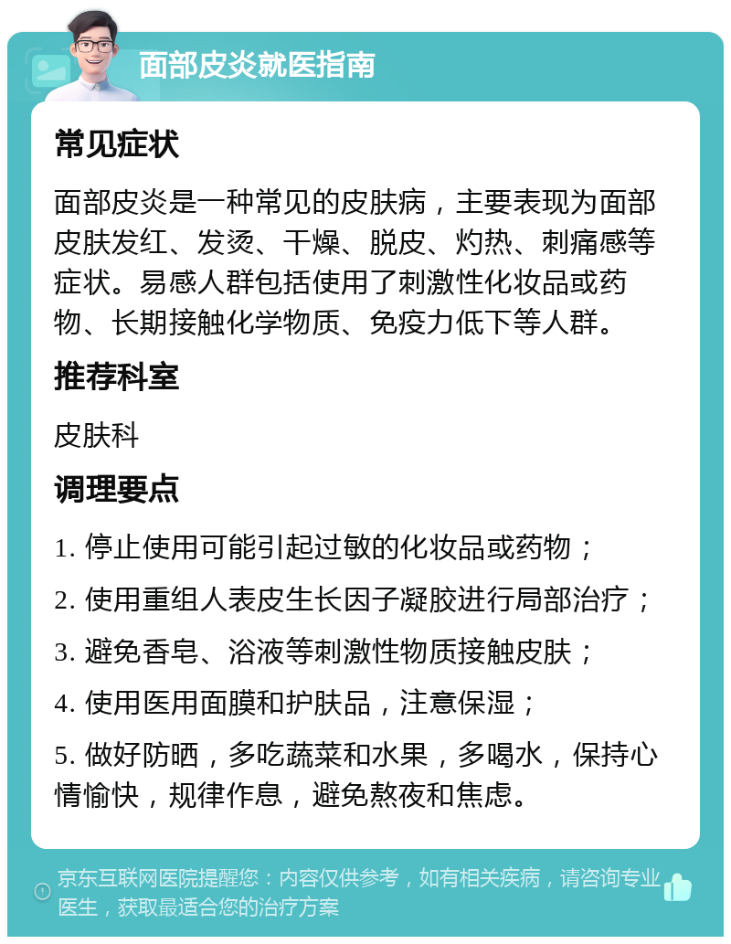 面部皮炎就医指南 常见症状 面部皮炎是一种常见的皮肤病，主要表现为面部皮肤发红、发烫、干燥、脱皮、灼热、刺痛感等症状。易感人群包括使用了刺激性化妆品或药物、长期接触化学物质、免疫力低下等人群。 推荐科室 皮肤科 调理要点 1. 停止使用可能引起过敏的化妆品或药物； 2. 使用重组人表皮生长因子凝胶进行局部治疗； 3. 避免香皂、浴液等刺激性物质接触皮肤； 4. 使用医用面膜和护肤品，注意保湿； 5. 做好防晒，多吃蔬菜和水果，多喝水，保持心情愉快，规律作息，避免熬夜和焦虑。