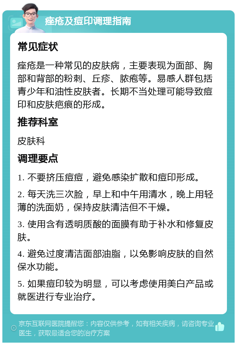 痤疮及痘印调理指南 常见症状 痤疮是一种常见的皮肤病，主要表现为面部、胸部和背部的粉刺、丘疹、脓疱等。易感人群包括青少年和油性皮肤者。长期不当处理可能导致痘印和皮肤疤痕的形成。 推荐科室 皮肤科 调理要点 1. 不要挤压痘痘，避免感染扩散和痘印形成。 2. 每天洗三次脸，早上和中午用清水，晚上用轻薄的洗面奶，保持皮肤清洁但不干燥。 3. 使用含有透明质酸的面膜有助于补水和修复皮肤。 4. 避免过度清洁面部油脂，以免影响皮肤的自然保水功能。 5. 如果痘印较为明显，可以考虑使用美白产品或就医进行专业治疗。