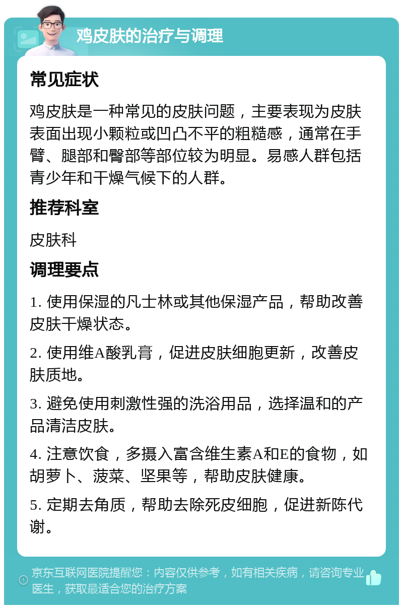 鸡皮肤的治疗与调理 常见症状 鸡皮肤是一种常见的皮肤问题，主要表现为皮肤表面出现小颗粒或凹凸不平的粗糙感，通常在手臂、腿部和臀部等部位较为明显。易感人群包括青少年和干燥气候下的人群。 推荐科室 皮肤科 调理要点 1. 使用保湿的凡士林或其他保湿产品，帮助改善皮肤干燥状态。 2. 使用维A酸乳膏，促进皮肤细胞更新，改善皮肤质地。 3. 避免使用刺激性强的洗浴用品，选择温和的产品清洁皮肤。 4. 注意饮食，多摄入富含维生素A和E的食物，如胡萝卜、菠菜、坚果等，帮助皮肤健康。 5. 定期去角质，帮助去除死皮细胞，促进新陈代谢。