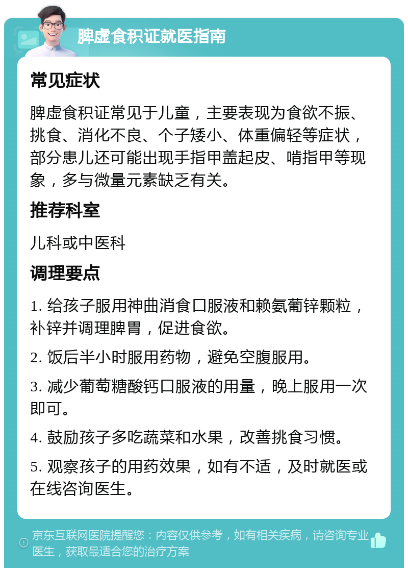 脾虚食积证就医指南 常见症状 脾虚食积证常见于儿童，主要表现为食欲不振、挑食、消化不良、个子矮小、体重偏轻等症状，部分患儿还可能出现手指甲盖起皮、啃指甲等现象，多与微量元素缺乏有关。 推荐科室 儿科或中医科 调理要点 1. 给孩子服用神曲消食口服液和赖氨葡锌颗粒，补锌并调理脾胃，促进食欲。 2. 饭后半小时服用药物，避免空腹服用。 3. 减少葡萄糖酸钙口服液的用量，晚上服用一次即可。 4. 鼓励孩子多吃蔬菜和水果，改善挑食习惯。 5. 观察孩子的用药效果，如有不适，及时就医或在线咨询医生。