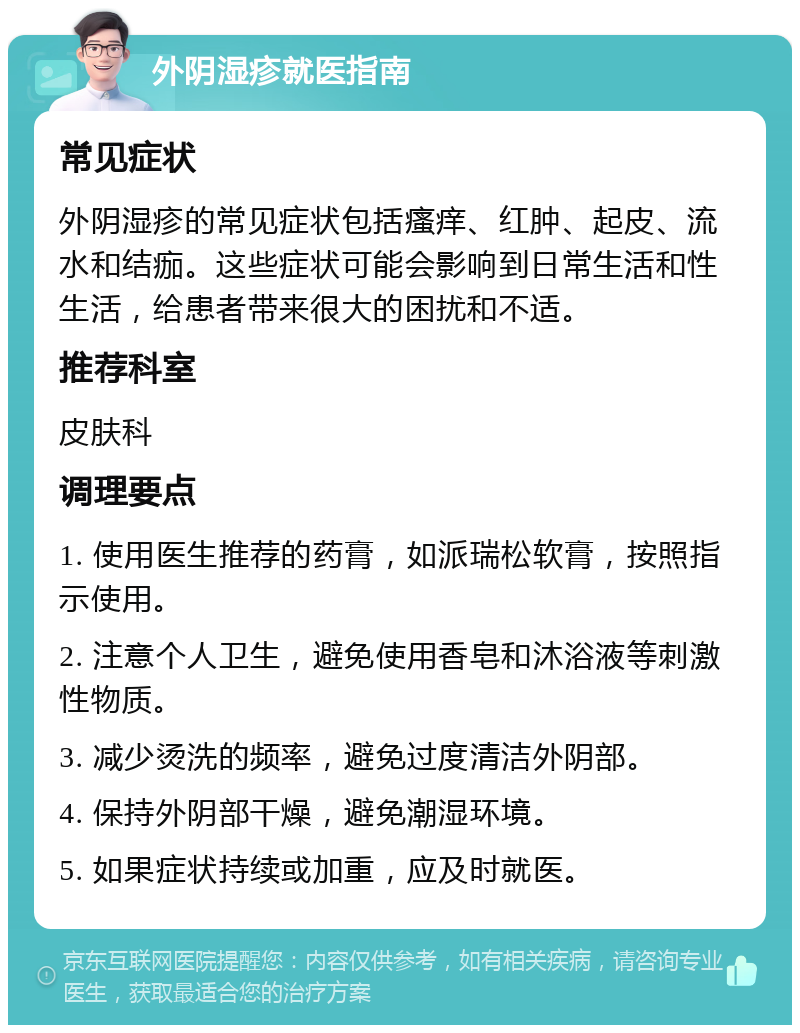 外阴湿疹就医指南 常见症状 外阴湿疹的常见症状包括瘙痒、红肿、起皮、流水和结痂。这些症状可能会影响到日常生活和性生活，给患者带来很大的困扰和不适。 推荐科室 皮肤科 调理要点 1. 使用医生推荐的药膏，如派瑞松软膏，按照指示使用。 2. 注意个人卫生，避免使用香皂和沐浴液等刺激性物质。 3. 减少烫洗的频率，避免过度清洁外阴部。 4. 保持外阴部干燥，避免潮湿环境。 5. 如果症状持续或加重，应及时就医。