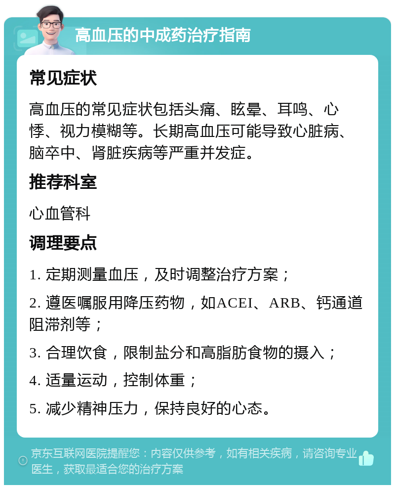 高血压的中成药治疗指南 常见症状 高血压的常见症状包括头痛、眩晕、耳鸣、心悸、视力模糊等。长期高血压可能导致心脏病、脑卒中、肾脏疾病等严重并发症。 推荐科室 心血管科 调理要点 1. 定期测量血压，及时调整治疗方案； 2. 遵医嘱服用降压药物，如ACEI、ARB、钙通道阻滞剂等； 3. 合理饮食，限制盐分和高脂肪食物的摄入； 4. 适量运动，控制体重； 5. 减少精神压力，保持良好的心态。