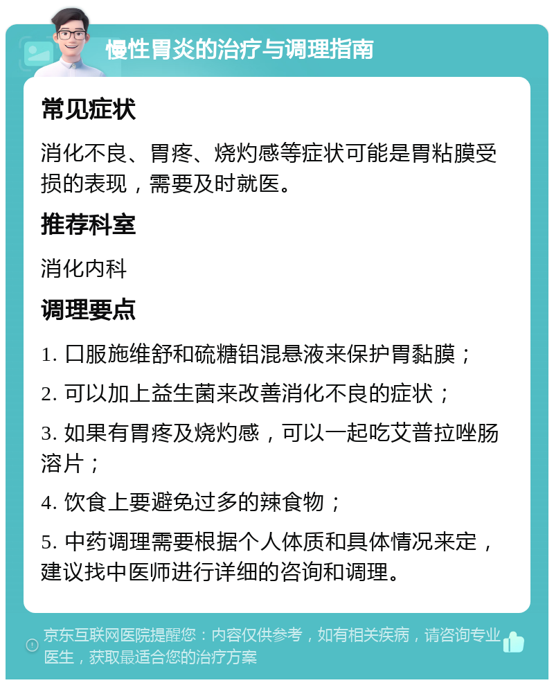 慢性胃炎的治疗与调理指南 常见症状 消化不良、胃疼、烧灼感等症状可能是胃粘膜受损的表现，需要及时就医。 推荐科室 消化内科 调理要点 1. 口服施维舒和硫糖铝混悬液来保护胃黏膜； 2. 可以加上益生菌来改善消化不良的症状； 3. 如果有胃疼及烧灼感，可以一起吃艾普拉唑肠溶片； 4. 饮食上要避免过多的辣食物； 5. 中药调理需要根据个人体质和具体情况来定，建议找中医师进行详细的咨询和调理。