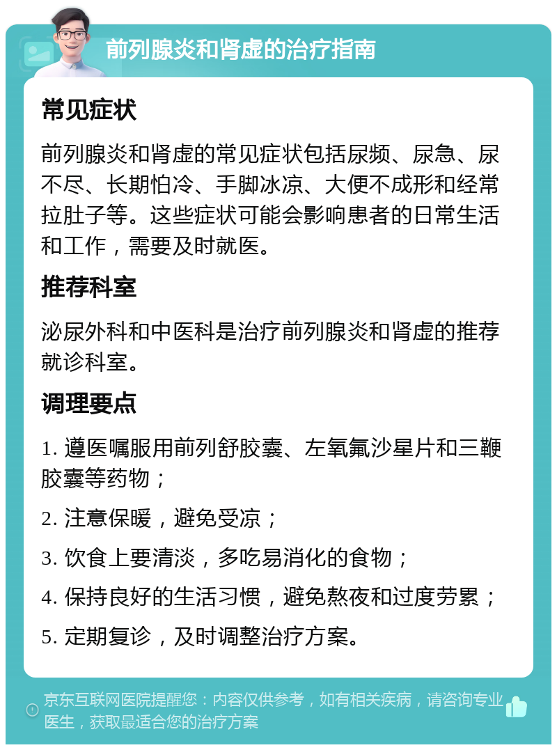 前列腺炎和肾虚的治疗指南 常见症状 前列腺炎和肾虚的常见症状包括尿频、尿急、尿不尽、长期怕冷、手脚冰凉、大便不成形和经常拉肚子等。这些症状可能会影响患者的日常生活和工作，需要及时就医。 推荐科室 泌尿外科和中医科是治疗前列腺炎和肾虚的推荐就诊科室。 调理要点 1. 遵医嘱服用前列舒胶囊、左氧氟沙星片和三鞭胶囊等药物； 2. 注意保暖，避免受凉； 3. 饮食上要清淡，多吃易消化的食物； 4. 保持良好的生活习惯，避免熬夜和过度劳累； 5. 定期复诊，及时调整治疗方案。