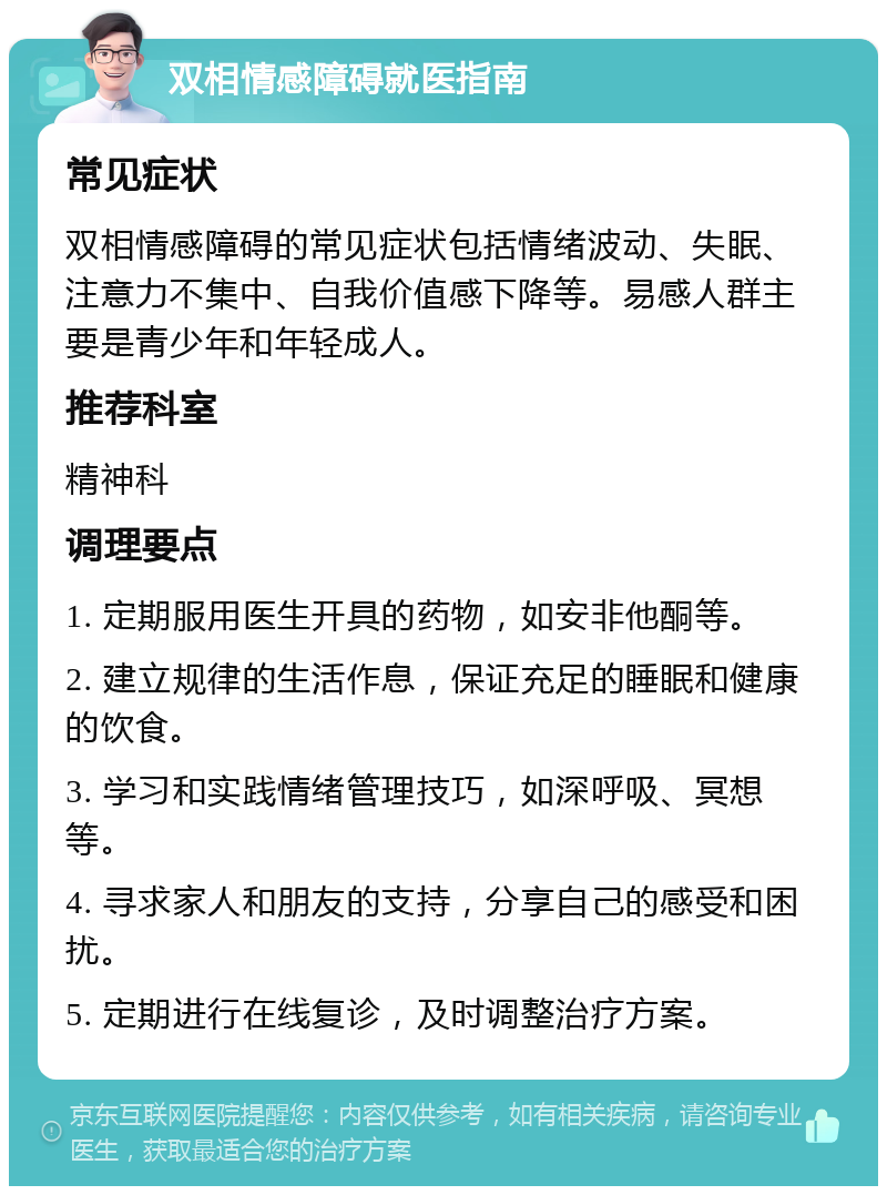 双相情感障碍就医指南 常见症状 双相情感障碍的常见症状包括情绪波动、失眠、注意力不集中、自我价值感下降等。易感人群主要是青少年和年轻成人。 推荐科室 精神科 调理要点 1. 定期服用医生开具的药物，如安非他酮等。 2. 建立规律的生活作息，保证充足的睡眠和健康的饮食。 3. 学习和实践情绪管理技巧，如深呼吸、冥想等。 4. 寻求家人和朋友的支持，分享自己的感受和困扰。 5. 定期进行在线复诊，及时调整治疗方案。