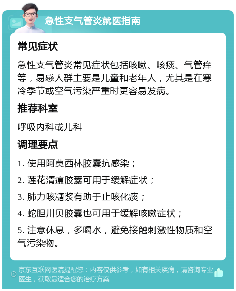 急性支气管炎就医指南 常见症状 急性支气管炎常见症状包括咳嗽、咳痰、气管痒等，易感人群主要是儿童和老年人，尤其是在寒冷季节或空气污染严重时更容易发病。 推荐科室 呼吸内科或儿科 调理要点 1. 使用阿莫西林胶囊抗感染； 2. 莲花清瘟胶囊可用于缓解症状； 3. 肺力咳糖浆有助于止咳化痰； 4. 蛇胆川贝胶囊也可用于缓解咳嗽症状； 5. 注意休息，多喝水，避免接触刺激性物质和空气污染物。