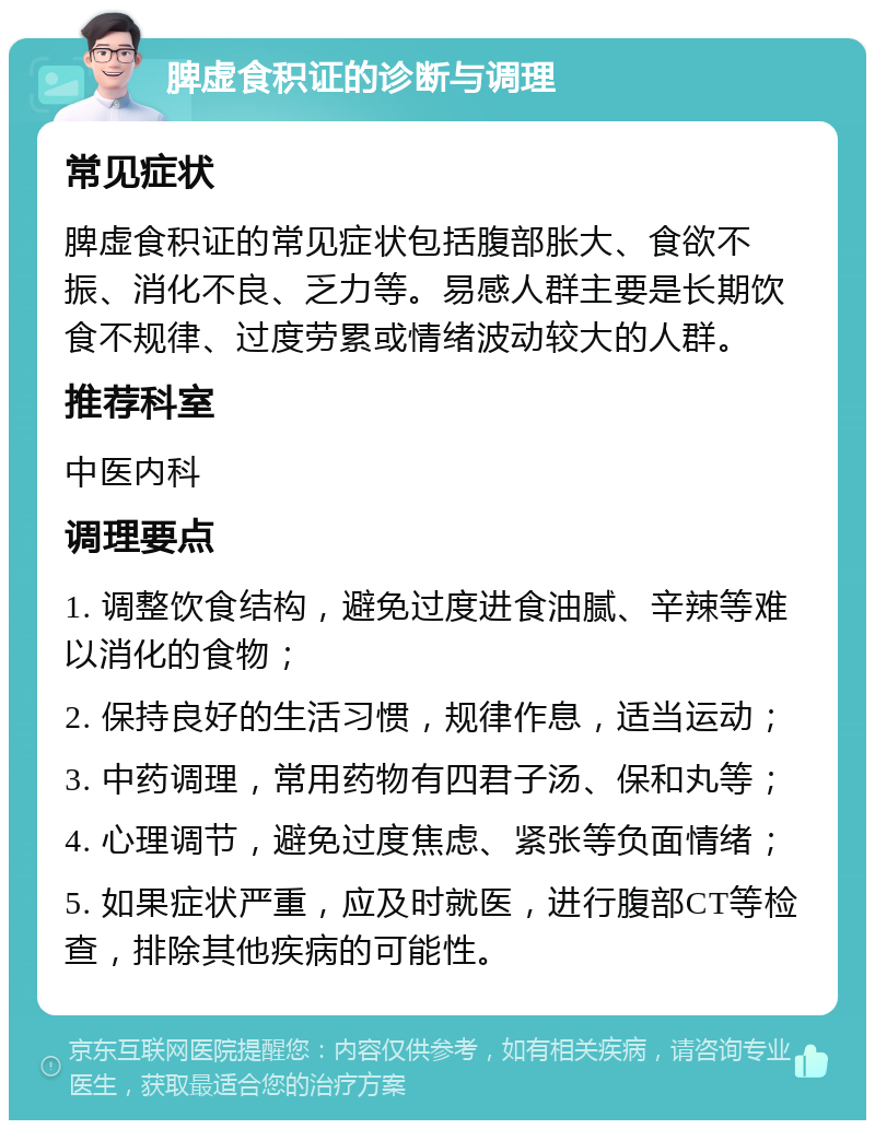 脾虚食积证的诊断与调理 常见症状 脾虚食积证的常见症状包括腹部胀大、食欲不振、消化不良、乏力等。易感人群主要是长期饮食不规律、过度劳累或情绪波动较大的人群。 推荐科室 中医内科 调理要点 1. 调整饮食结构，避免过度进食油腻、辛辣等难以消化的食物； 2. 保持良好的生活习惯，规律作息，适当运动； 3. 中药调理，常用药物有四君子汤、保和丸等； 4. 心理调节，避免过度焦虑、紧张等负面情绪； 5. 如果症状严重，应及时就医，进行腹部CT等检查，排除其他疾病的可能性。