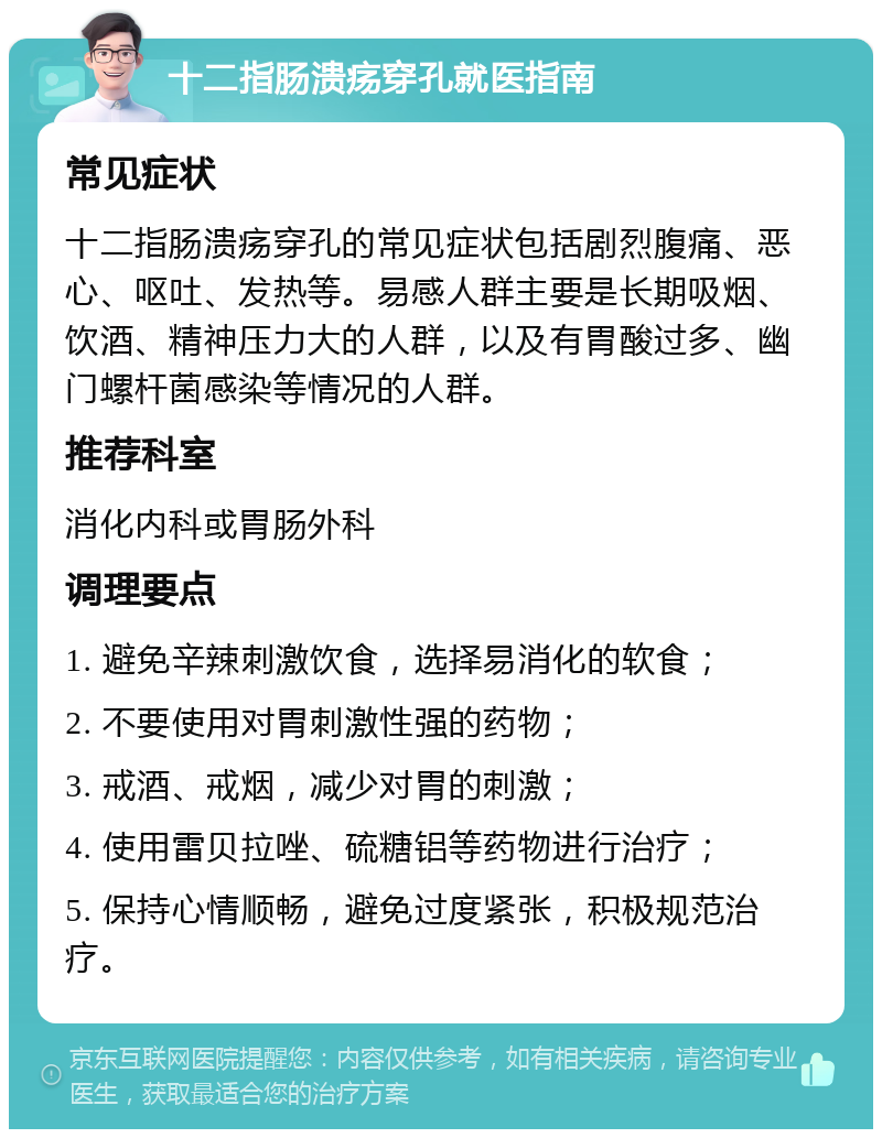 十二指肠溃疡穿孔就医指南 常见症状 十二指肠溃疡穿孔的常见症状包括剧烈腹痛、恶心、呕吐、发热等。易感人群主要是长期吸烟、饮酒、精神压力大的人群，以及有胃酸过多、幽门螺杆菌感染等情况的人群。 推荐科室 消化内科或胃肠外科 调理要点 1. 避免辛辣刺激饮食，选择易消化的软食； 2. 不要使用对胃刺激性强的药物； 3. 戒酒、戒烟，减少对胃的刺激； 4. 使用雷贝拉唑、硫糖铝等药物进行治疗； 5. 保持心情顺畅，避免过度紧张，积极规范治疗。