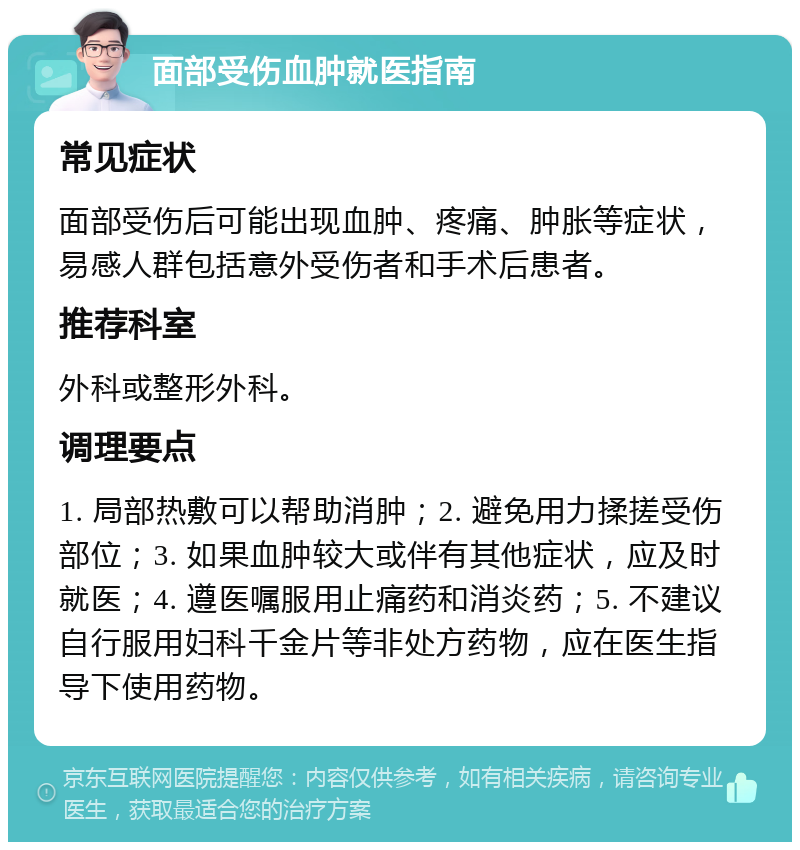 面部受伤血肿就医指南 常见症状 面部受伤后可能出现血肿、疼痛、肿胀等症状，易感人群包括意外受伤者和手术后患者。 推荐科室 外科或整形外科。 调理要点 1. 局部热敷可以帮助消肿；2. 避免用力揉搓受伤部位；3. 如果血肿较大或伴有其他症状，应及时就医；4. 遵医嘱服用止痛药和消炎药；5. 不建议自行服用妇科千金片等非处方药物，应在医生指导下使用药物。