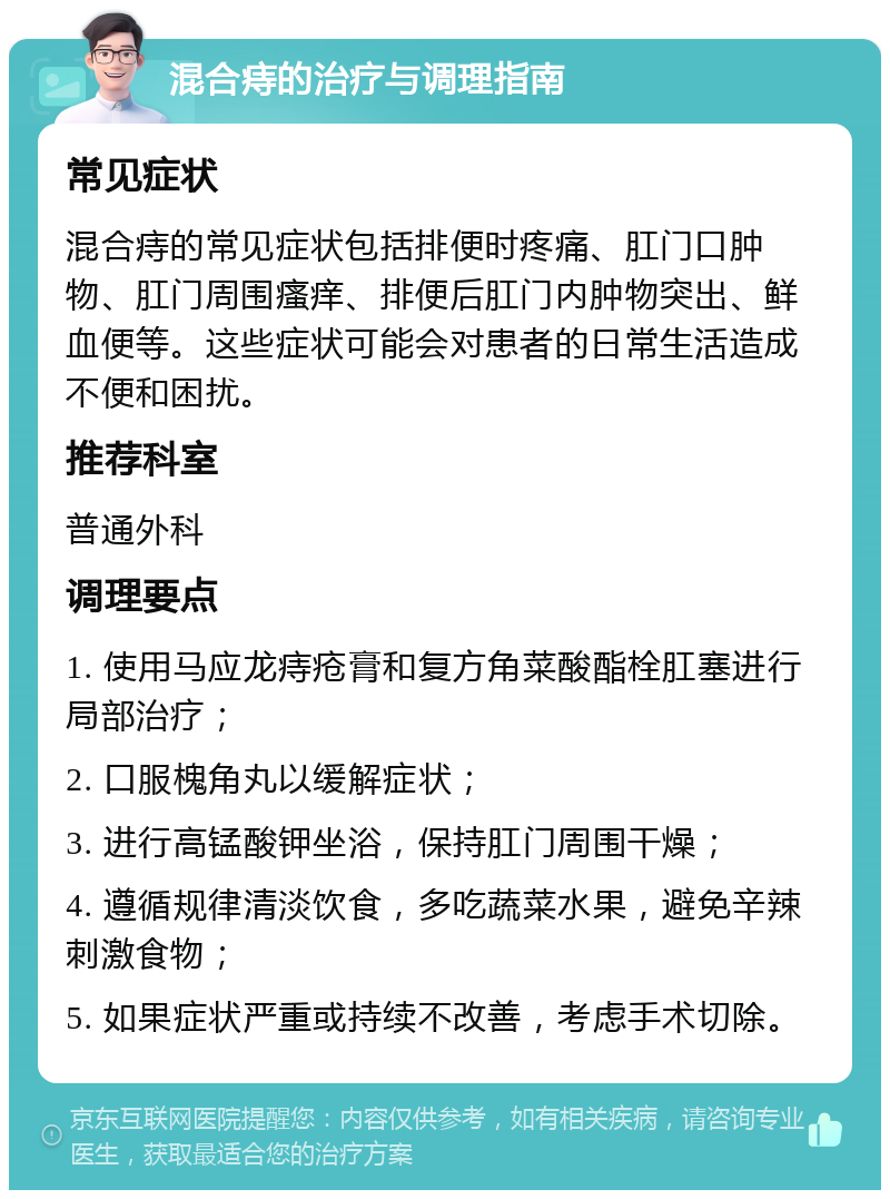 混合痔的治疗与调理指南 常见症状 混合痔的常见症状包括排便时疼痛、肛门口肿物、肛门周围瘙痒、排便后肛门内肿物突出、鲜血便等。这些症状可能会对患者的日常生活造成不便和困扰。 推荐科室 普通外科 调理要点 1. 使用马应龙痔疮膏和复方角菜酸酯栓肛塞进行局部治疗； 2. 口服槐角丸以缓解症状； 3. 进行高锰酸钾坐浴，保持肛门周围干燥； 4. 遵循规律清淡饮食，多吃蔬菜水果，避免辛辣刺激食物； 5. 如果症状严重或持续不改善，考虑手术切除。