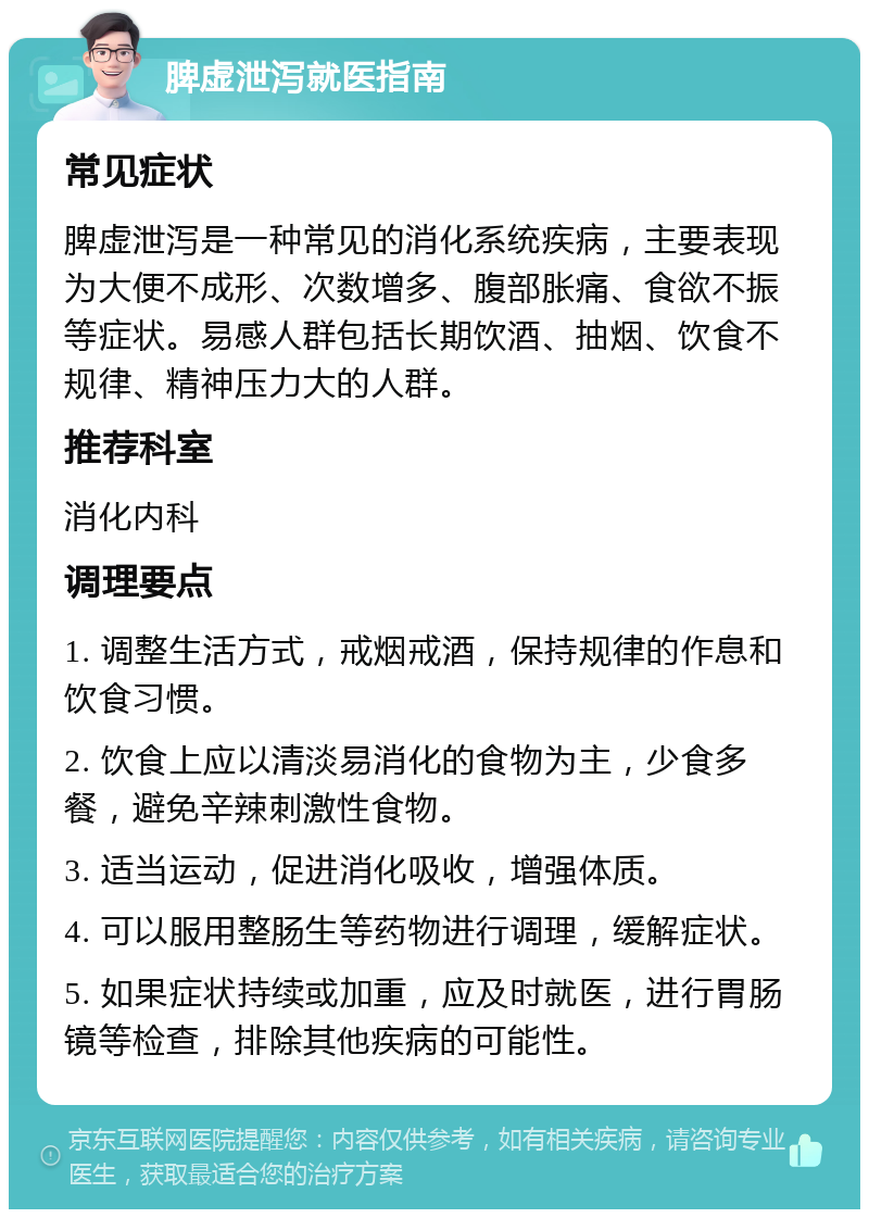 脾虚泄泻就医指南 常见症状 脾虚泄泻是一种常见的消化系统疾病，主要表现为大便不成形、次数增多、腹部胀痛、食欲不振等症状。易感人群包括长期饮酒、抽烟、饮食不规律、精神压力大的人群。 推荐科室 消化内科 调理要点 1. 调整生活方式，戒烟戒酒，保持规律的作息和饮食习惯。 2. 饮食上应以清淡易消化的食物为主，少食多餐，避免辛辣刺激性食物。 3. 适当运动，促进消化吸收，增强体质。 4. 可以服用整肠生等药物进行调理，缓解症状。 5. 如果症状持续或加重，应及时就医，进行胃肠镜等检查，排除其他疾病的可能性。